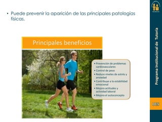 • Puede prevenir la aparición de las principales patologías
físicas.

Principales beneficios
• Prevención de problemas
cardiovasculares
• Control de peso
• Reduce niveles de estrés y
ansiedad
• Contribuye a la estabilidad
emocional
• Mejora actitudes y
actividad laboral
• Mejora el autoconcepto

 