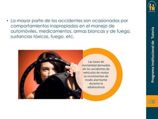 • La mayor parte de los accidentes son ocasionados por
comportamientos inapropiados en el manejo de
automóviles, medicamentos, armas blancas y de fuego,
sustancias tóxicas, fuego, etc.

Las tasas de
mortalidad derivadas
de los accidentes de
vehículos de motor
se incrementan de
modo alarmante
durante la
adolescencia

 