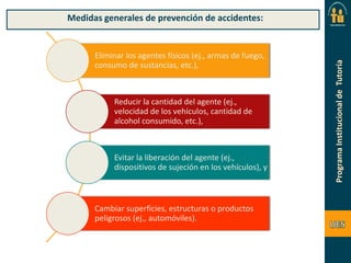 Medidas generales de prevención de accidentes:

Eliminar los agentes físicos (ej., armas de fuego,
consumo de sustancias, etc.),

Reducir la cantidad del agente (ej.,
velocidad de los vehículos, cantidad de
alcohol consumido, etc.),

Evitar la liberación del agente (ej.,
dispositivos de sujeción en los vehículos), y

Cambiar superficies, estructuras o productos
peligrosos (ej., automóviles).

 