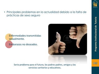 • Principales problemas en la actualidad debido a la falta de
prácticas de sexo seguro

Enfermedades transmitidas
sexualmente.
Embarazos no deseados.

Serio problema para el futuro, los padres padres, amigos y los
servicios sanitarios y educativos.

 