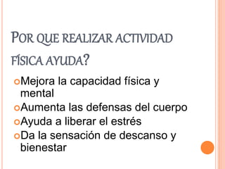 POR QUE REALIZAR ACTIVIDAD
FÍSICA AYUDA?
Mejora la capacidad física y
mental
Aumenta las defensas del cuerpo
Ayuda a liberar el estrés
Da la sensación de descanso y
bienestar
 