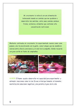 5
Mediante continuaba mi crecimiento fui experimentado nuevas cosas como
paseos y me iba socializando con la gente, conocí amigos que me enseñaron
valores entre ellos la convivencia y el valor de la compañía. Dónde recuerdo
con gran cariño mi fiesta de cumpleaños.
: El humor ayuda a desarrollar mi capacidad para experimentar y
estimular reacciones como la risa. Es una virtud que fomenta el bienestar,
neutraliza mis emociones negativas y me permite el goce de la vida.
Mi crecimiento lo reforcé con una alimentación
balanceada basado en comidas que me ayudaban a
desarrollar mis sentidos, entre esas comidas estaban
frutas, verduras y alimentos que contienen alta
concentración nutricional.
 