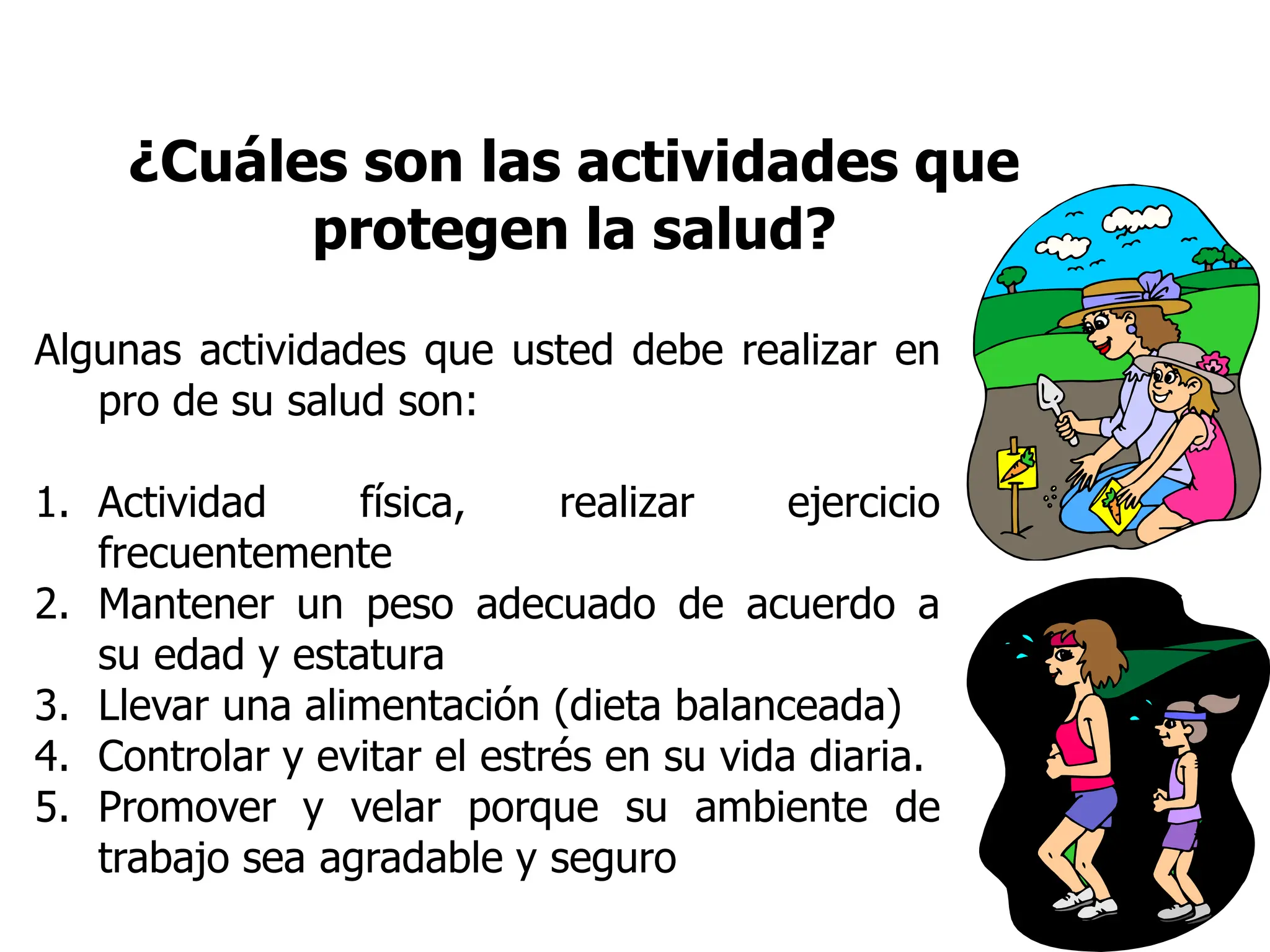 ¿Cuáles son las actividades que
protegen la salud?
Algunas actividades que usted debe realizar en
pro de su salud son:
1. Actividad física, realizar ejercicio
frecuentemente
2. Mantener un peso adecuado de acuerdo a
su edad y estatura
3. Llevar una alimentación (dieta balanceada)
4. Controlar y evitar el estrés en su vida diaria.
5. Promover y velar porque su ambiente de
trabajo sea agradable y seguro
 