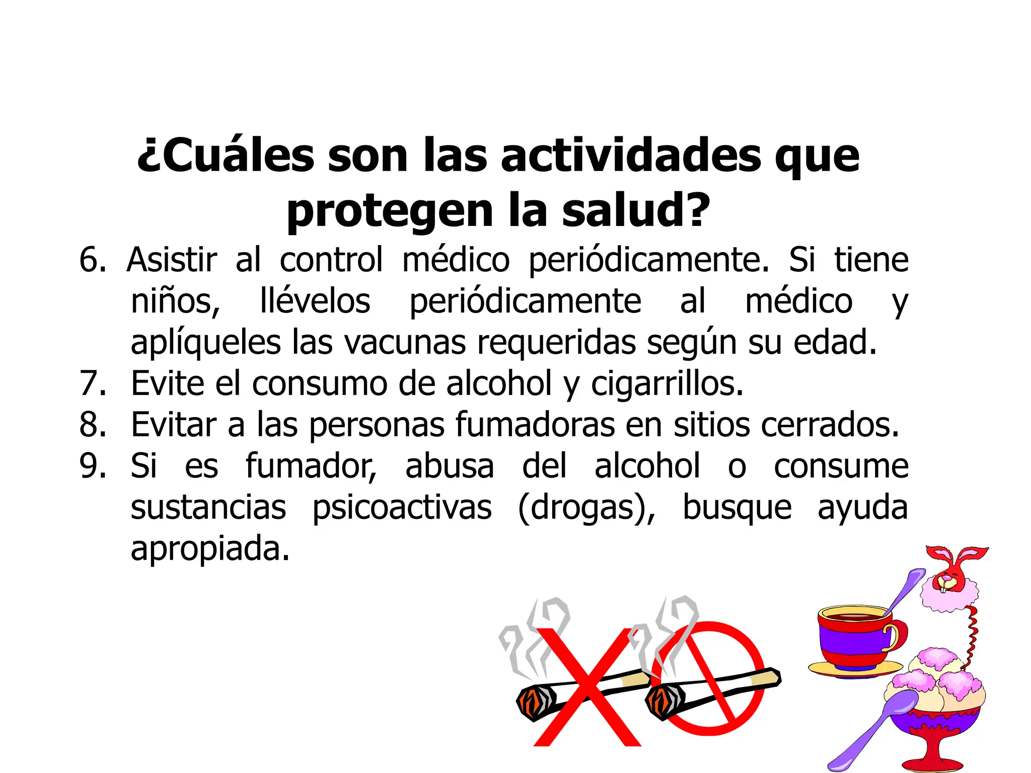 ¿Cuáles son las actividades que
protegen la salud?
6. Asistir al control médico periódicamente. Si tiene
niños, llévelos periódicamente al médico y
aplíqueles las vacunas requeridas según su edad.
7. Evite el consumo de alcohol y cigarrillos.
8. Evitar a las personas fumadoras en sitios cerrados.
9. Si es fumador, abusa del alcohol o consume
sustancias psicoactivas (drogas), busque ayuda
apropiada.
 