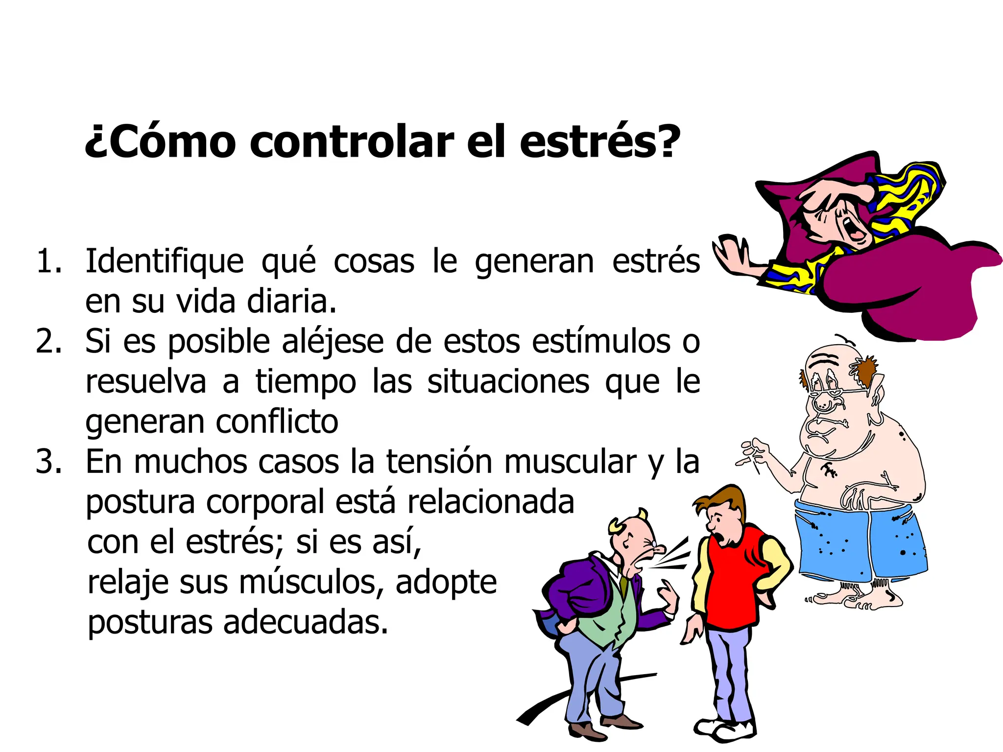 ¿Cómo controlar el estrés?
1. Identifique qué cosas le generan estrés
en su vida diaria.
2. Si es posible aléjese de estos estímulos o
resuelva a tiempo las situaciones que le
generan conflicto
3. En muchos casos la tensión muscular y la
postura corporal está relacionada
con el estrés; si es así,
relaje sus músculos, adopte
posturas adecuadas.
 