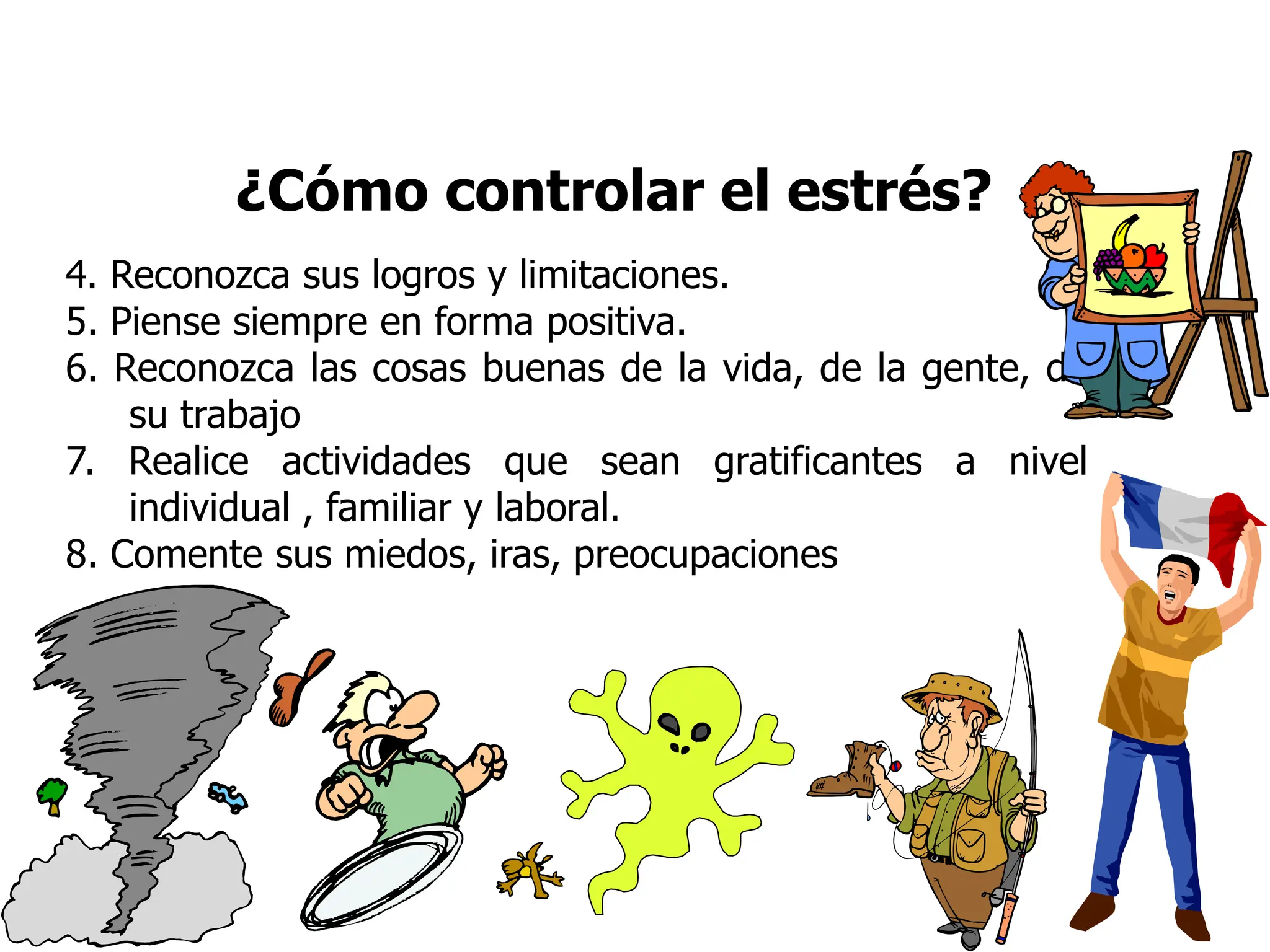 ¿Cómo controlar el estrés?
4. Reconozca sus logros y limitaciones.
5. Piense siempre en forma positiva.
6. Reconozca las cosas buenas de la vida, de la gente, de
su trabajo
7. Realice actividades que sean gratificantes a nivel
individual , familiar y laboral.
8. Comente sus miedos, iras, preocupaciones
 