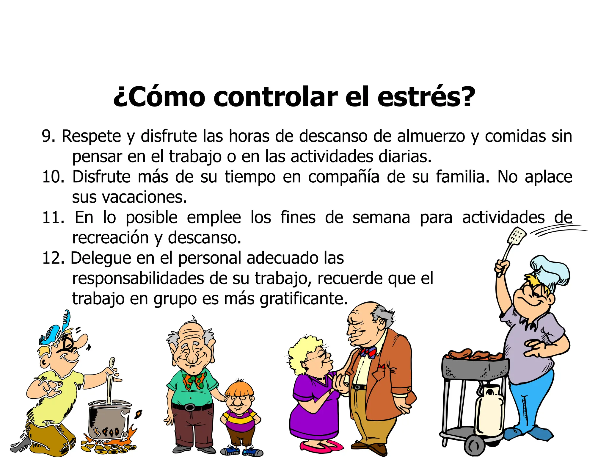 ¿Cómo controlar el estrés?
9. Respete y disfrute las horas de descanso de almuerzo y comidas sin
pensar en el trabajo o en las actividades diarias.
10. Disfrute más de su tiempo en compañía de su familia. No aplace
sus vacaciones.
11. En lo posible emplee los fines de semana para actividades de
recreación y descanso.
12. Delegue en el personal adecuado las
responsabilidades de su trabajo, recuerde que el
trabajo en grupo es más gratificante.
 