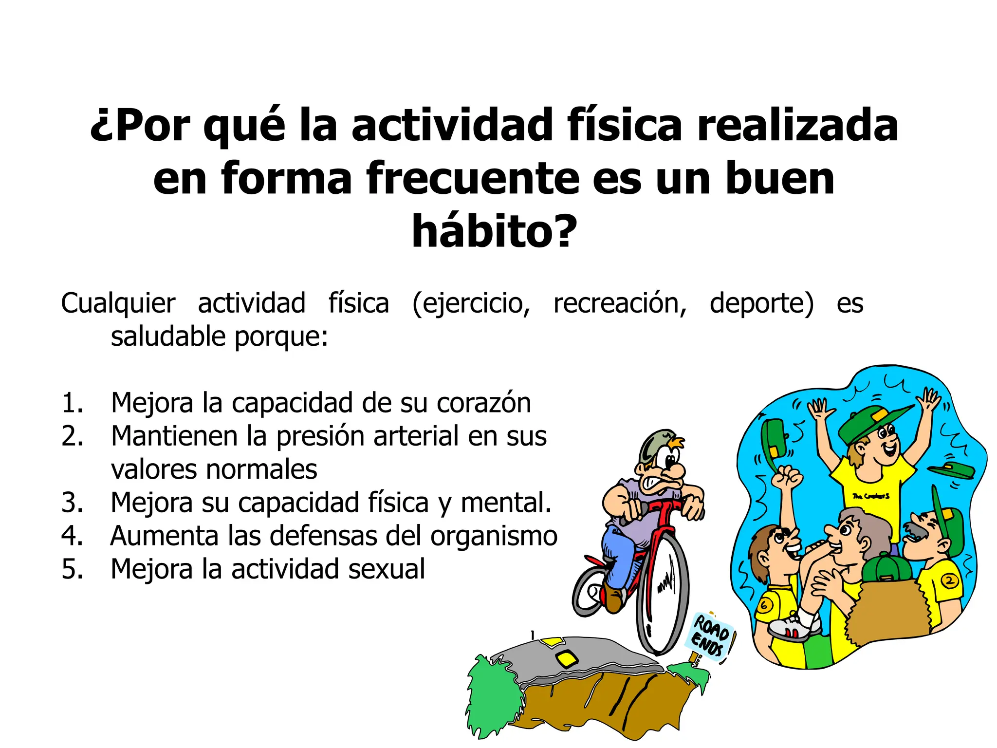 ¿Por qué la actividad física realizada
en forma frecuente es un buen
hábito?
Cualquier actividad física (ejercicio, recreación, deporte) es
saludable porque:
1. Mejora la capacidad de su corazón
2. Mantienen la presión arterial en sus
valores normales
3. Mejora su capacidad física y mental.
4. Aumenta las defensas del organismo
5. Mejora la actividad sexual
 