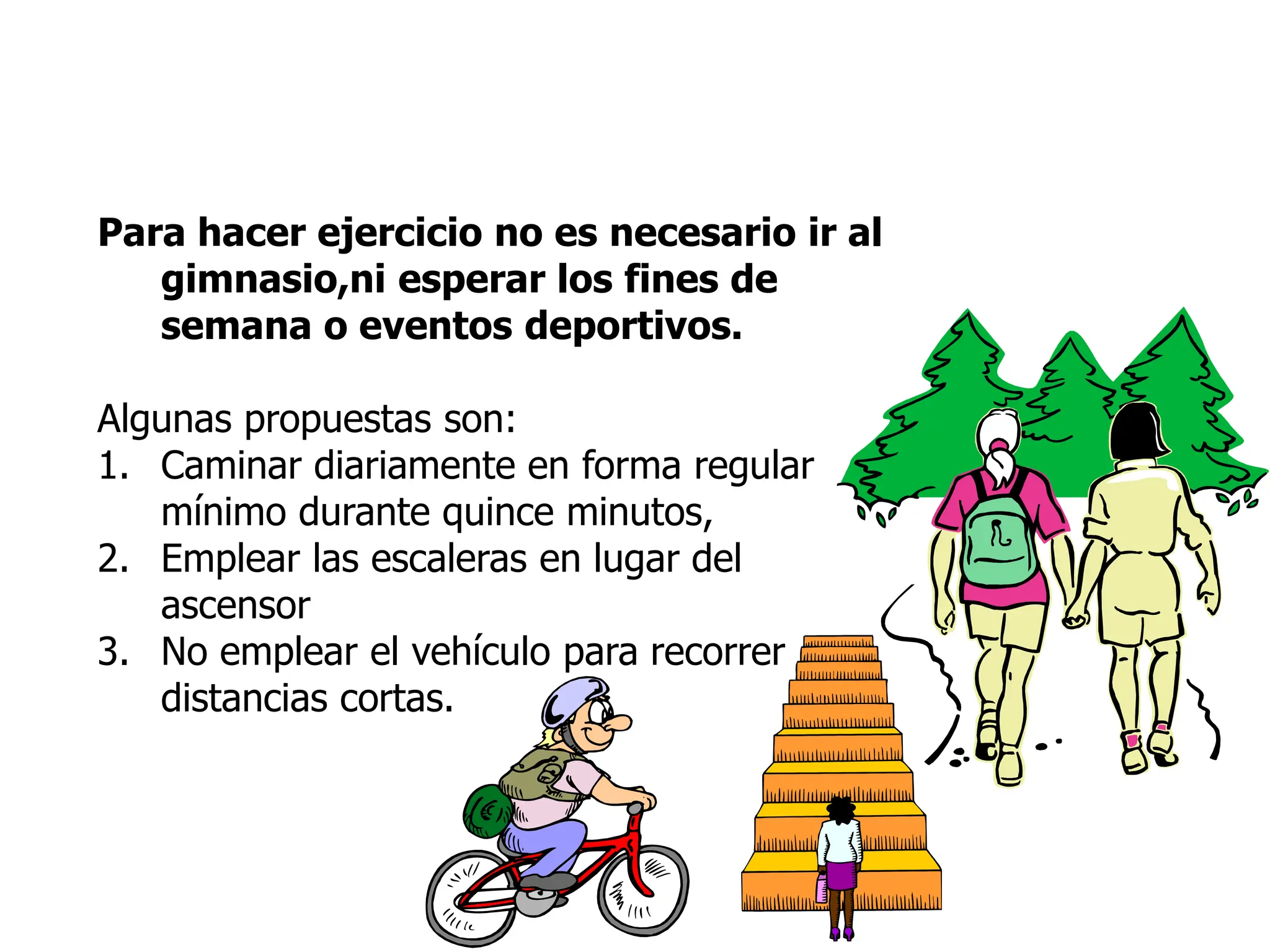 Para hacer ejercicio no es necesario ir al
gimnasio,ni esperar los fines de
semana o eventos deportivos.
Algunas propuestas son:
1. Caminar diariamente en forma regular
mínimo durante quince minutos,
2. Emplear las escaleras en lugar del
ascensor
3. No emplear el vehículo para recorrer
distancias cortas.
 