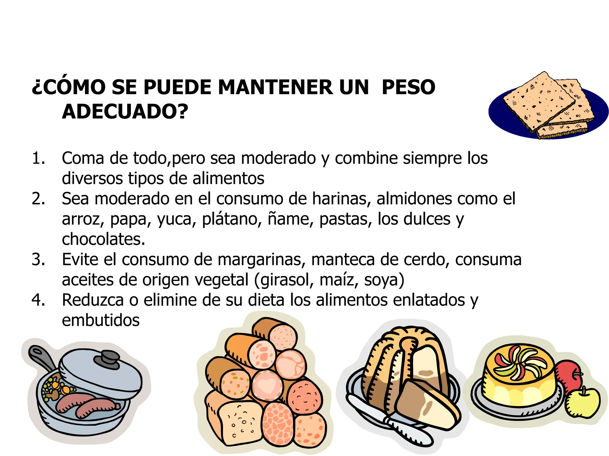 ¿CÓMO SE PUEDE MANTENER UN PESO
ADECUADO?
1. Coma de todo,pero sea moderado y combine siempre los
diversos tipos de alimentos
2. Sea moderado en el consumo de harinas, almidones como el
arroz, papa, yuca, plátano, ñame, pastas, los dulces y
chocolates.
3. Evite el consumo de margarinas, manteca de cerdo, consuma
aceites de origen vegetal (girasol, maíz, soya)
4. Reduzca o elimine de su dieta los alimentos enlatados y
embutidos
 