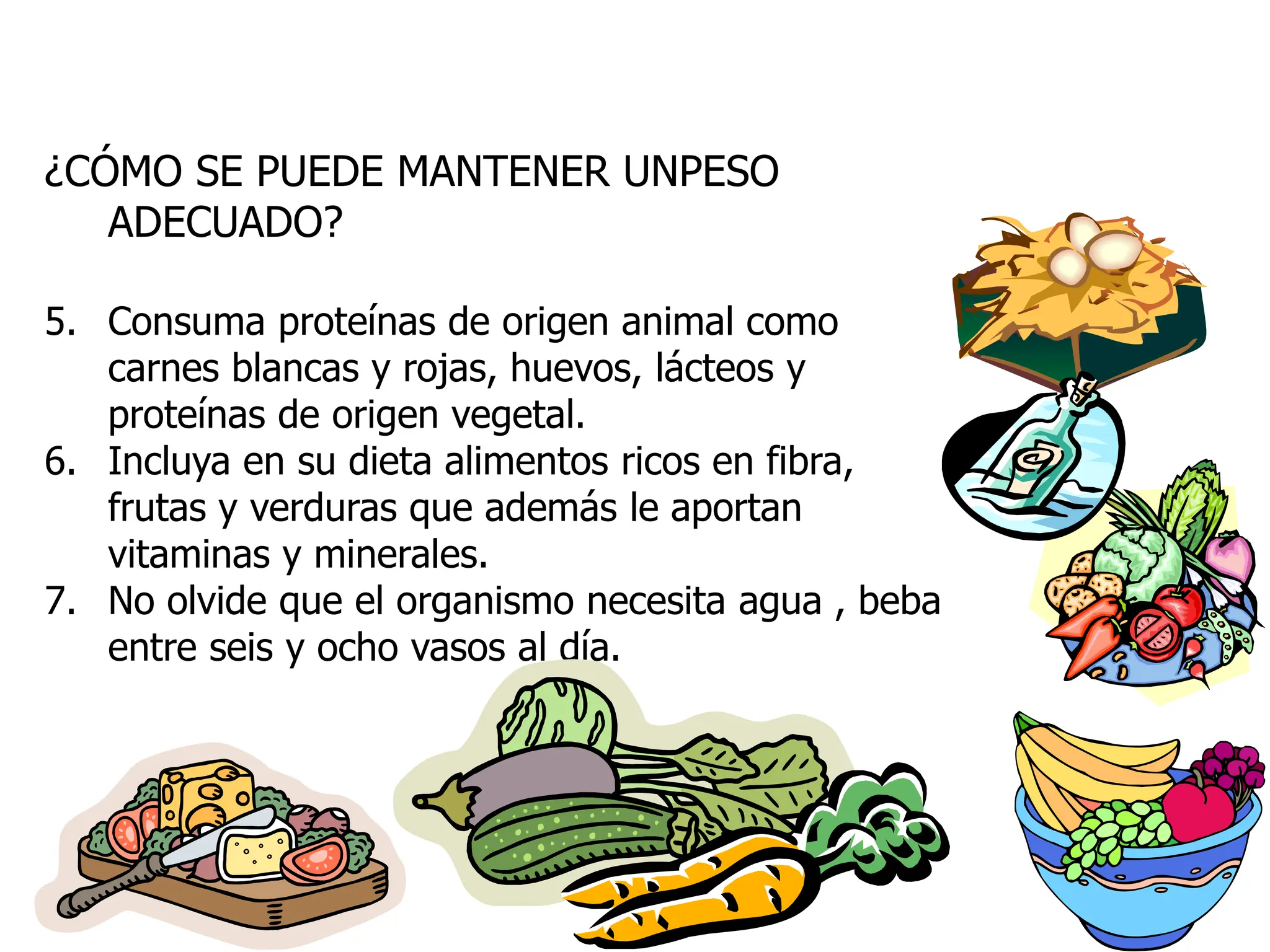 ¿CÓMO SE PUEDE MANTENER UNPESO
ADECUADO?
5. Consuma proteínas de origen animal como
carnes blancas y rojas, huevos, lácteos y
proteínas de origen vegetal.
6. Incluya en su dieta alimentos ricos en fibra,
frutas y verduras que además le aportan
vitaminas y minerales.
7. No olvide que el organismo necesita agua , beba
entre seis y ocho vasos al día.
 