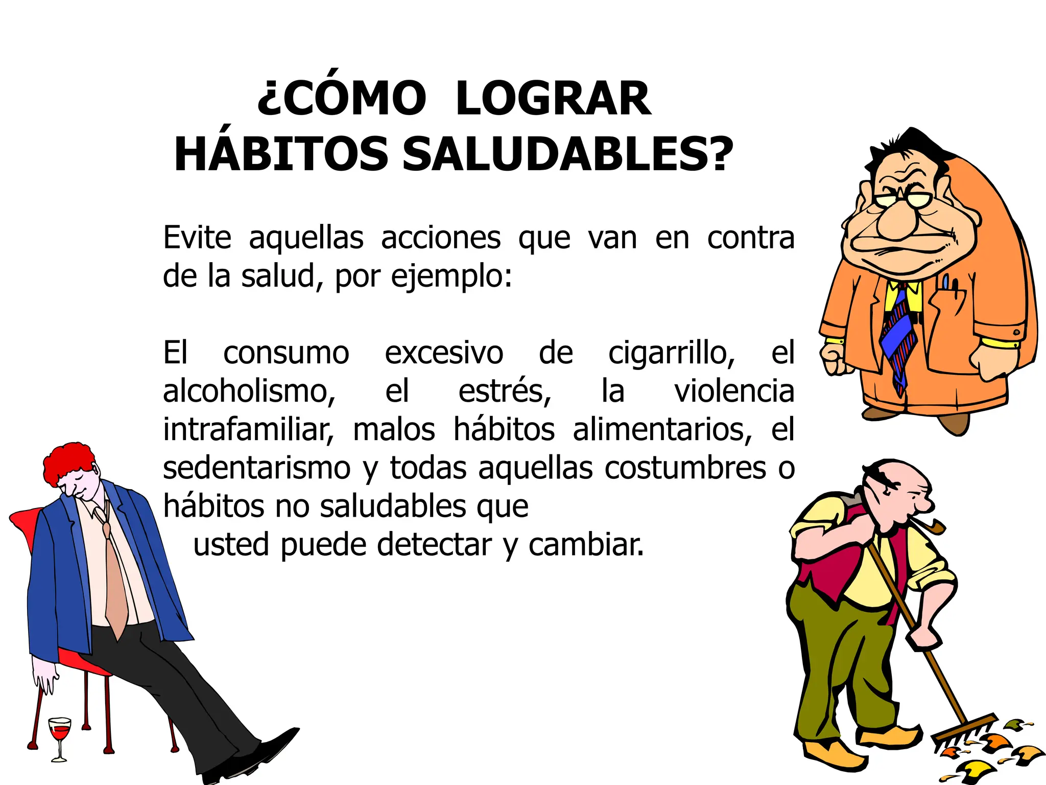 ¿CÓMO LOGRAR
HÁBITOS SALUDABLES?
Evite aquellas acciones que van en contra
de la salud, por ejemplo:
El consumo excesivo de cigarrillo, el
alcoholismo, el estrés, la violencia
intrafamiliar, malos hábitos alimentarios, el
sedentarismo y todas aquellas costumbres o
hábitos no saludables que
usted puede detectar y cambiar.
 