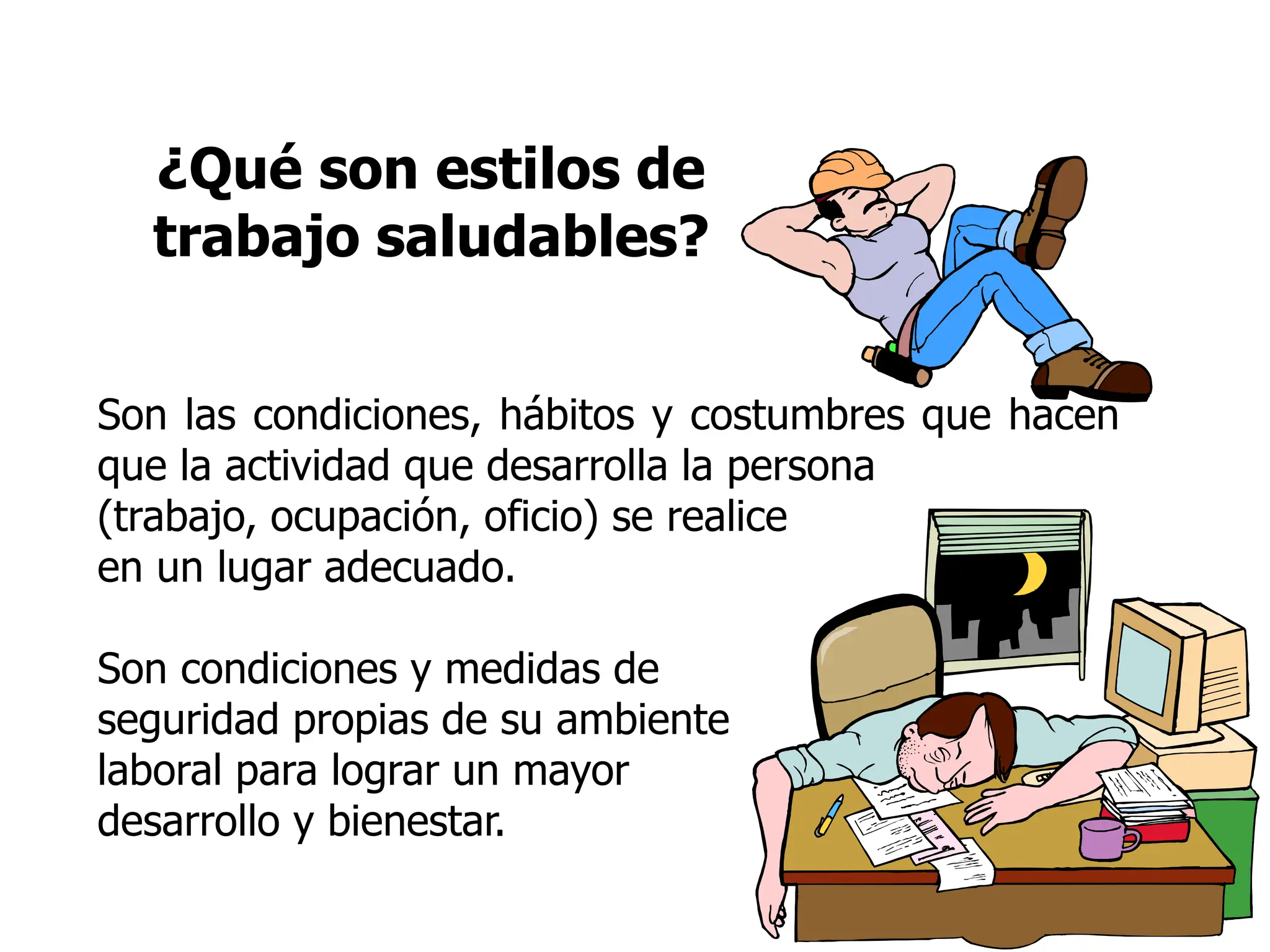 ¿Qué son estilos de
trabajo saludables?
Son las condiciones, hábitos y costumbres que hacen
que la actividad que desarrolla la persona
(trabajo, ocupación, oficio) se realice
en un lugar adecuado.
Son condiciones y medidas de
seguridad propias de su ambiente
laboral para lograr un mayor
desarrollo y bienestar.
 