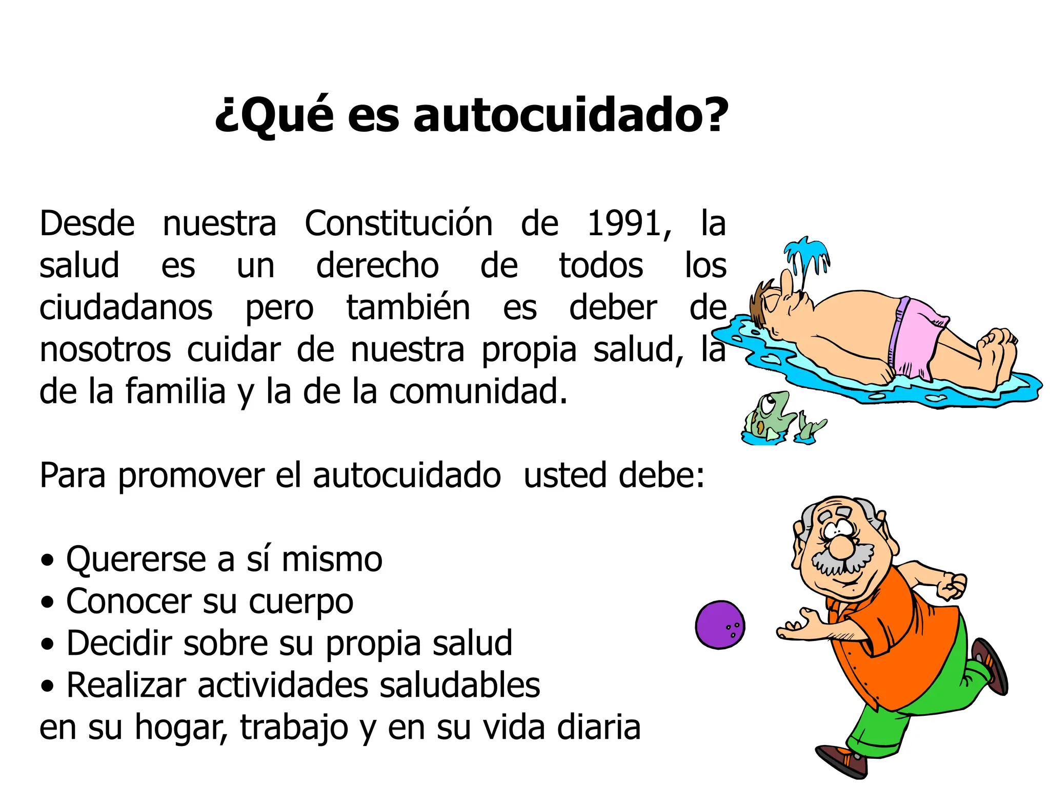 ¿Qué es autocuidado?
Desde nuestra Constitución de 1991, la
salud es un derecho de todos los
ciudadanos pero también es deber de
nosotros cuidar de nuestra propia salud, la
de la familia y la de la comunidad.
Para promover el autocuidado usted debe:
• Quererse a sí mismo
• Conocer su cuerpo
• Decidir sobre su propia salud
• Realizar actividades saludables
en su hogar, trabajo y en su vida diaria
 
