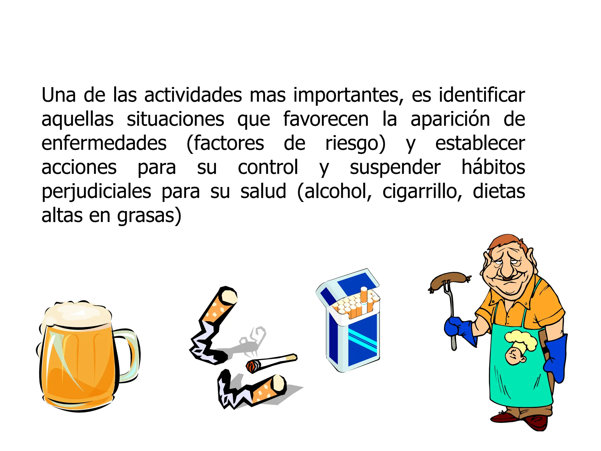 Una de las actividades mas importantes, es identificar
aquellas situaciones que favorecen la aparición de
enfermedades (factores de riesgo) y establecer
acciones para su control y suspender hábitos
perjudiciales para su salud (alcohol, cigarrillo, dietas
altas en grasas)
 