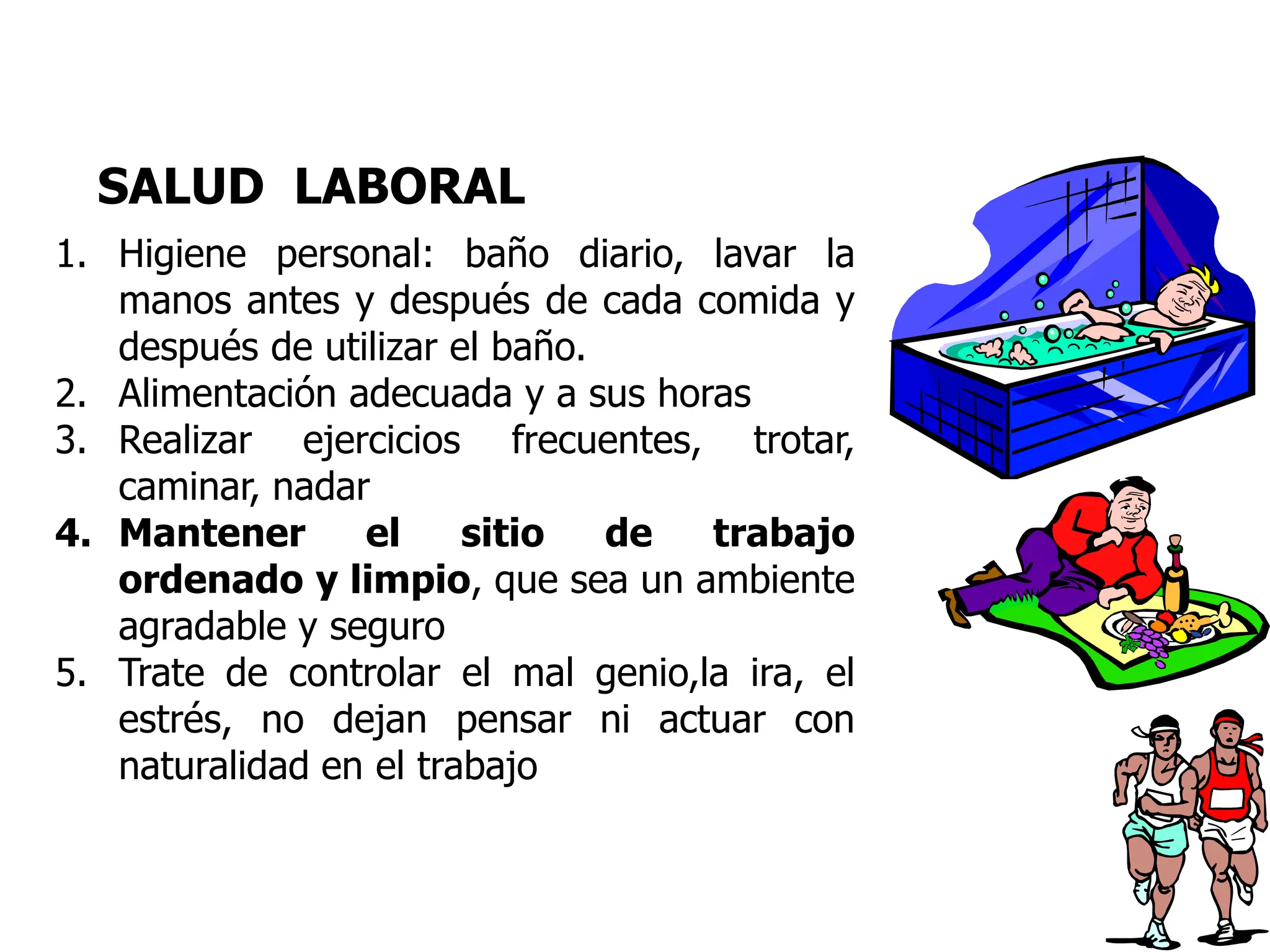 SALUD LABORAL
1. Higiene personal: baño diario, lavar la
manos antes y después de cada comida y
después de utilizar el baño.
2. Alimentación adecuada y a sus horas
3. Realizar ejercicios frecuentes, trotar,
caminar, nadar
4. Mantener el sitio de trabajo
ordenado y limpio, que sea un ambiente
agradable y seguro
5. Trate de controlar el mal genio,la ira, el
estrés, no dejan pensar ni actuar con
naturalidad en el trabajo
 