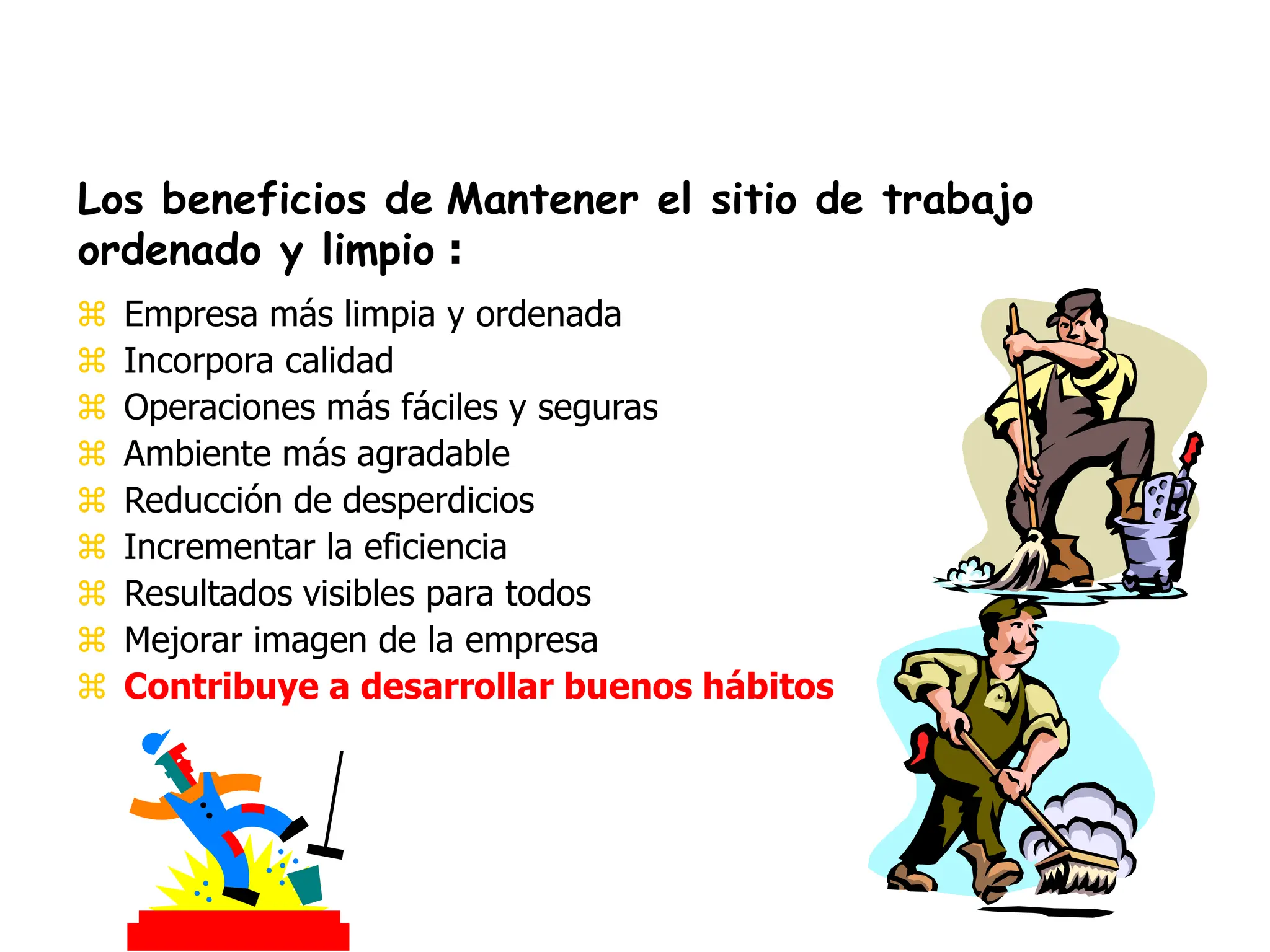  Empresa más limpia y ordenada
 Incorpora calidad
 Operaciones más fáciles y seguras
 Ambiente más agradable
 Reducción de desperdicios
 Incrementar la eficiencia
 Resultados visibles para todos
 Mejorar imagen de la empresa
 Contribuye a desarrollar buenos hábitos
Los beneficios de Mantener el sitio de trabajo
ordenado y limpio :
 