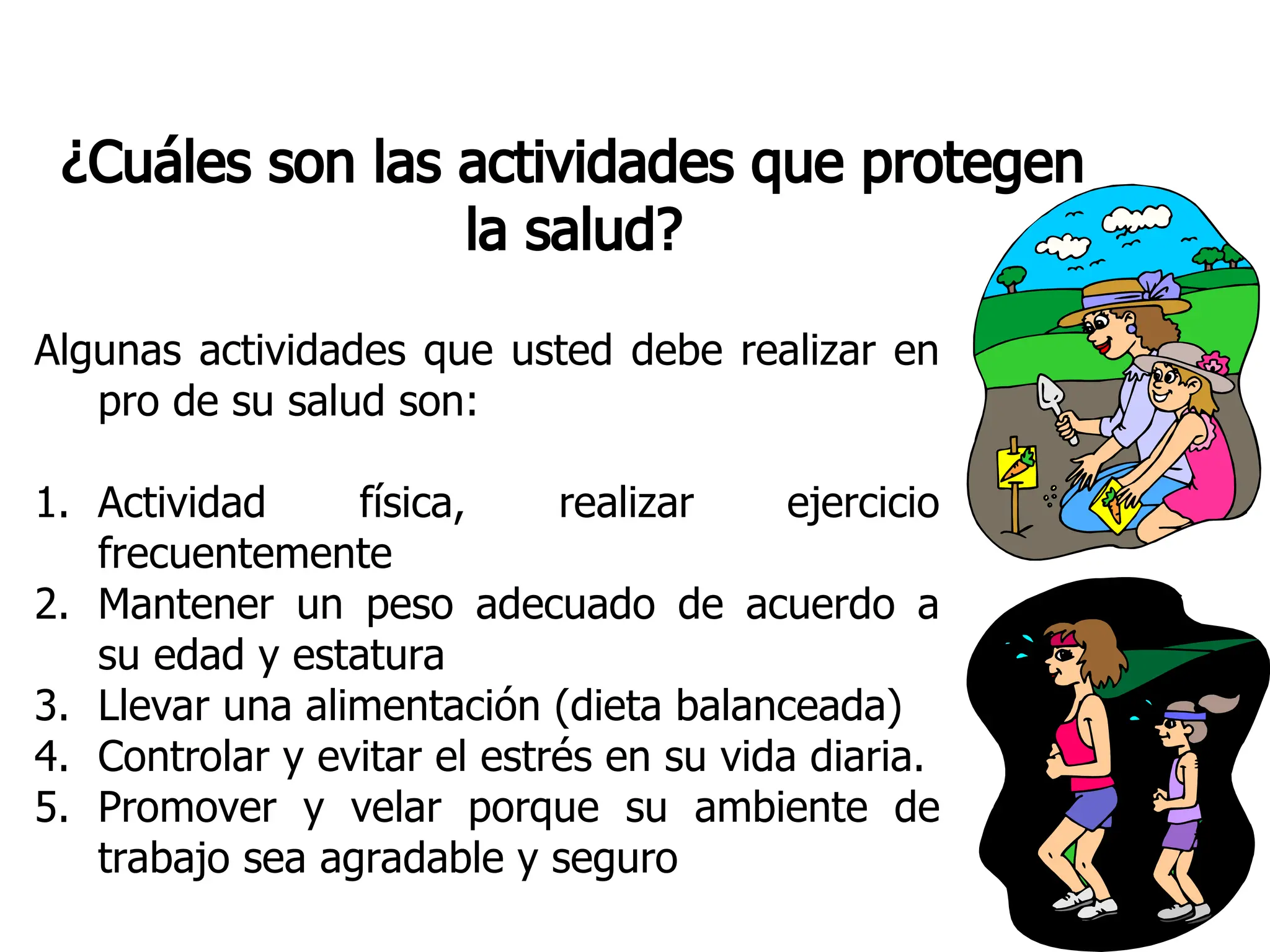 ¿Cuáles son las actividades que protegen
la salud?
Algunas actividades que usted debe realizar en
pro de su salud son:
1. Actividad física, realizar ejercicio
frecuentemente
2. Mantener un peso adecuado de acuerdo a
su edad y estatura
3. Llevar una alimentación (dieta balanceada)
4. Controlar y evitar el estrés en su vida diaria.
5. Promover y velar porque su ambiente de
trabajo sea agradable y seguro
 