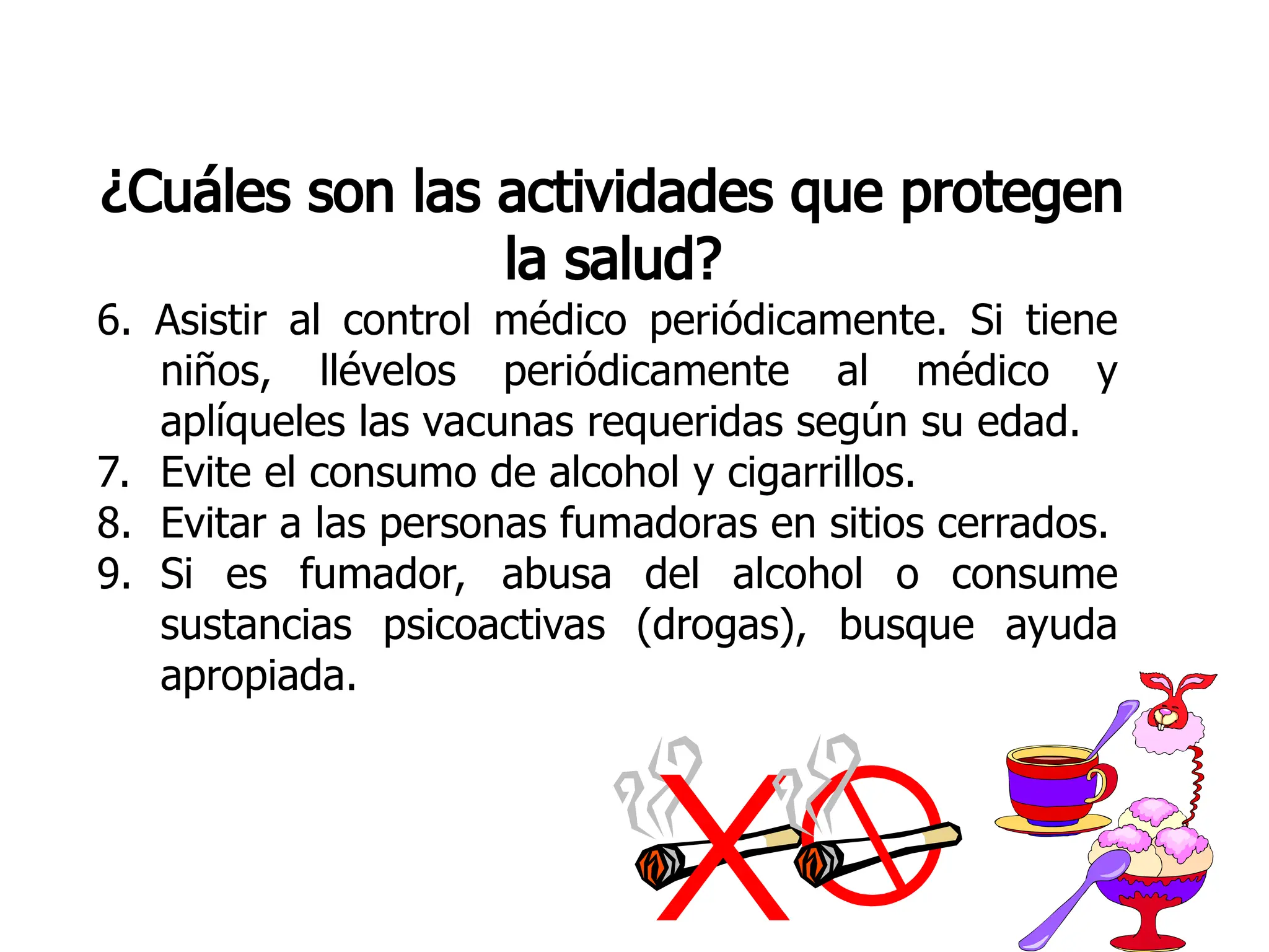¿Cuáles son las actividades que protegen
la salud?
6. Asistir al control médico periódicamente. Si tiene
niños, llévelos periódicamente al médico y
aplíqueles las vacunas requeridas según su edad.
7. Evite el consumo de alcohol y cigarrillos.
8. Evitar a las personas fumadoras en sitios cerrados.
9. Si es fumador, abusa del alcohol o consume
sustancias psicoactivas (drogas), busque ayuda
apropiada.
 