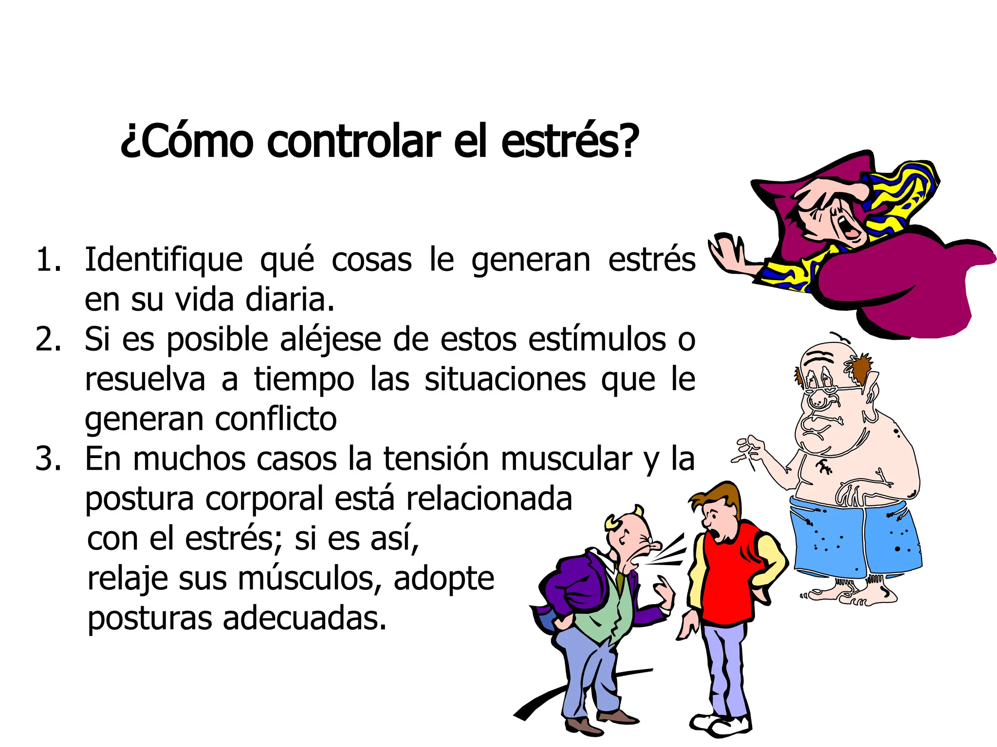 ¿Cómo controlar el estrés?
1. Identifique qué cosas le generan estrés
en su vida diaria.
2. Si es posible aléjese de estos estímulos o
resuelva a tiempo las situaciones que le
generan conflicto
3. En muchos casos la tensión muscular y la
postura corporal está relacionada
con el estrés; si es así,
relaje sus músculos, adopte
posturas adecuadas.
 