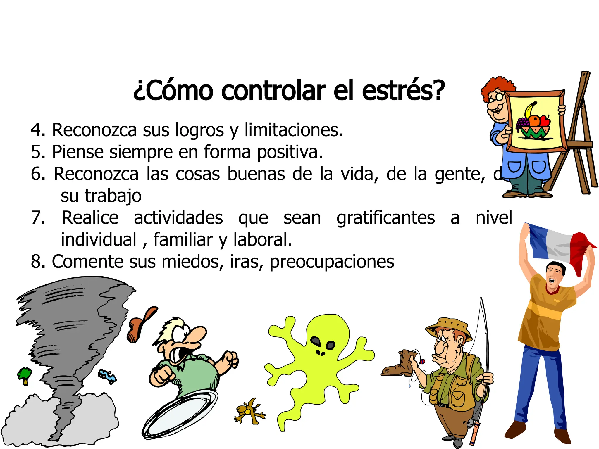 ¿Cómo controlar el estrés?
4. Reconozca sus logros y limitaciones.
5. Piense siempre en forma positiva.
6. Reconozca las cosas buenas de la vida, de la gente, de
su trabajo
7. Realice actividades que sean gratificantes a nivel
individual , familiar y laboral.
8. Comente sus miedos, iras, preocupaciones
 
