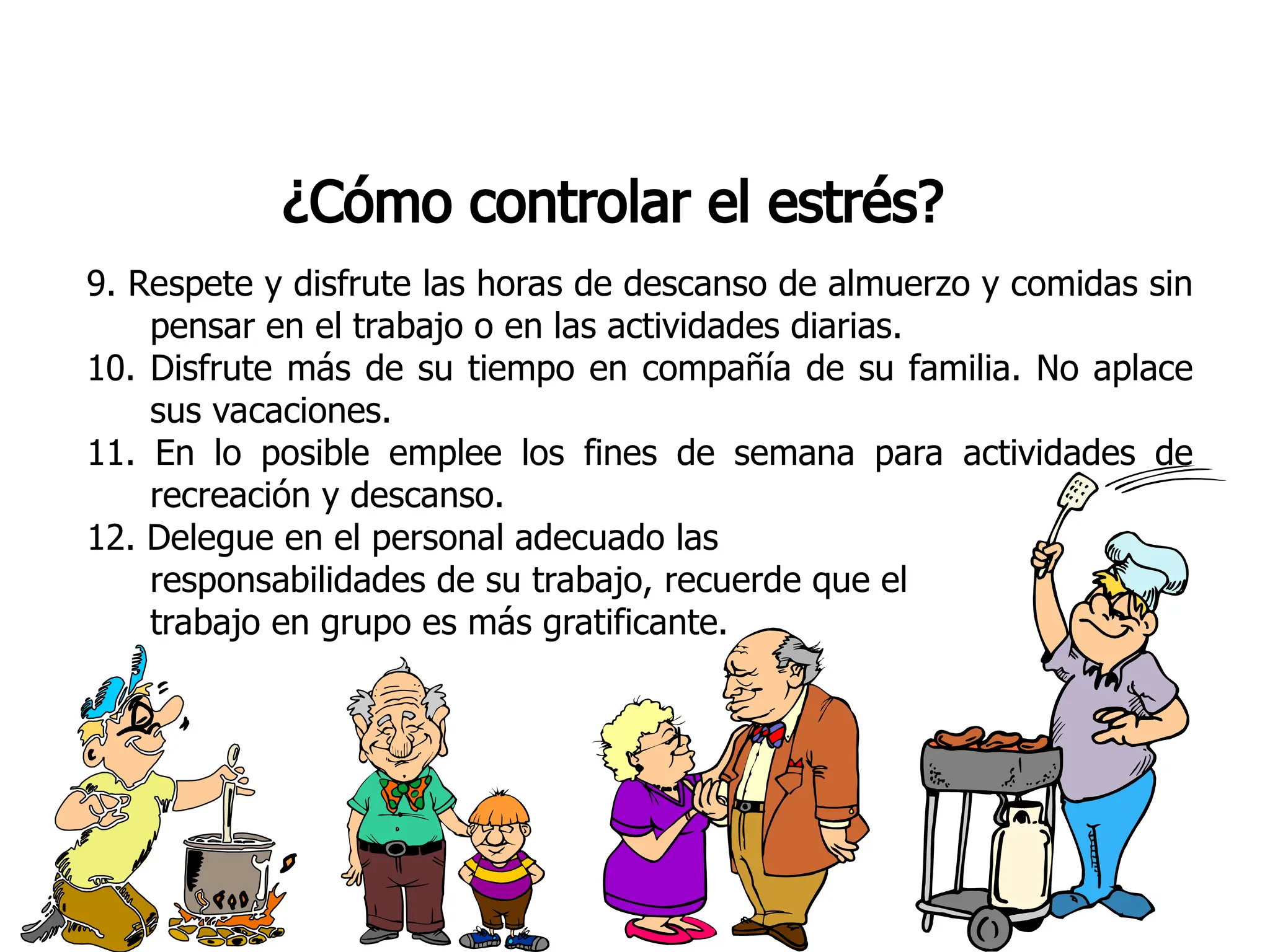 ¿Cómo controlar el estrés?
9. Respete y disfrute las horas de descanso de almuerzo y comidas sin
pensar en el trabajo o en las actividades diarias.
10. Disfrute más de su tiempo en compañía de su familia. No aplace
sus vacaciones.
11. En lo posible emplee los fines de semana para actividades de
recreación y descanso.
12. Delegue en el personal adecuado las
responsabilidades de su trabajo, recuerde que el
trabajo en grupo es más gratificante.
 