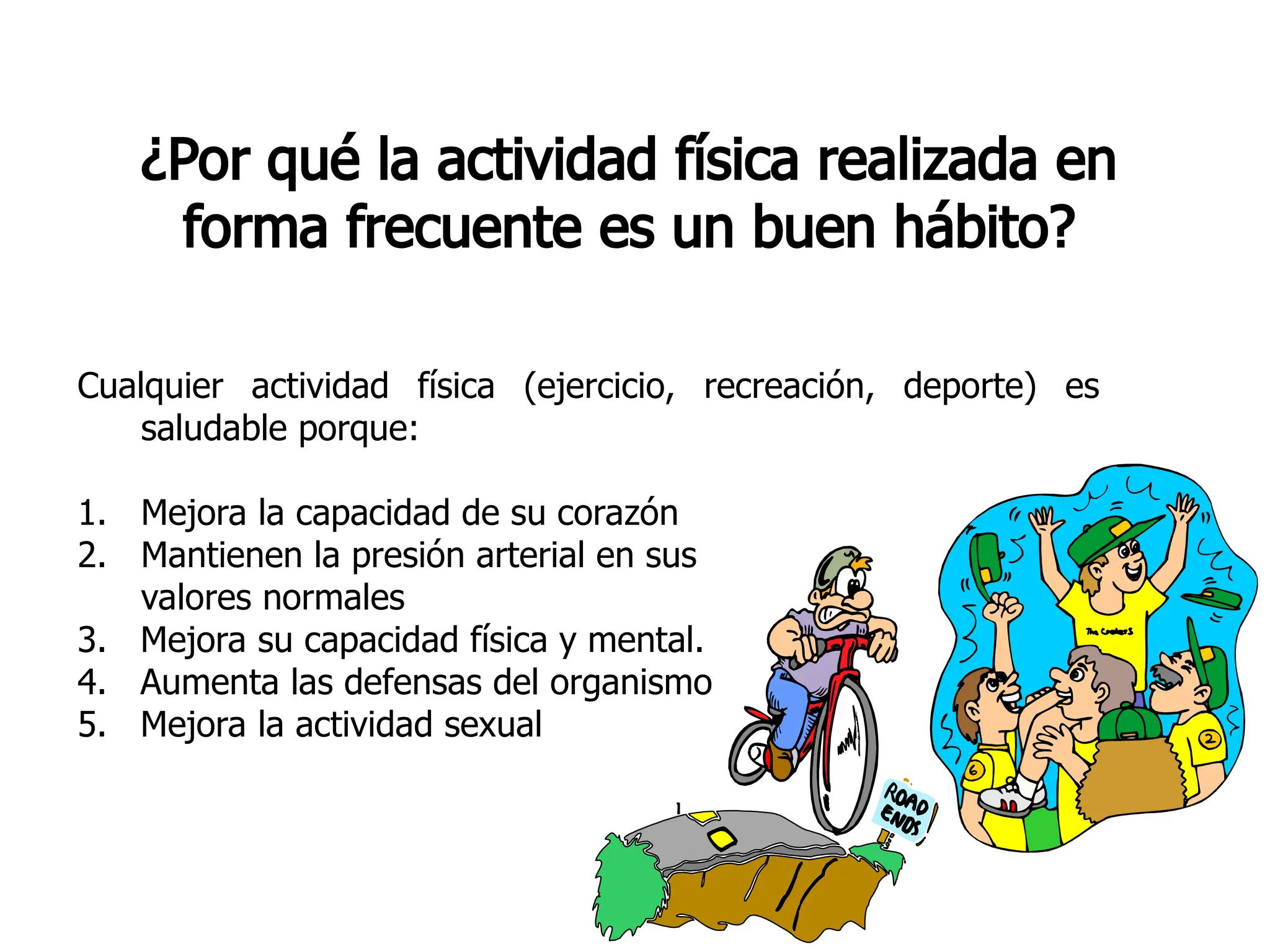 ¿Por qué la actividad física realizada en
forma frecuente es un buen hábito?
Cualquier actividad física (ejercicio, recreación, deporte) es
saludable porque:
1. Mejora la capacidad de su corazón
2. Mantienen la presión arterial en sus
valores normales
3. Mejora su capacidad física y mental.
4. Aumenta las defensas del organismo
5. Mejora la actividad sexual
 