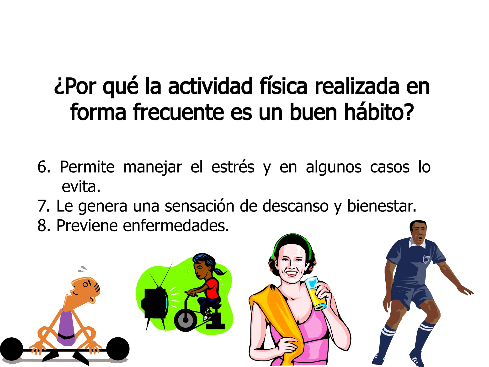 ¿Por qué la actividad física realizada en
forma frecuente es un buen hábito?
6. Permite manejar el estrés y en algunos casos lo
evita.
7. Le genera una sensación de descanso y bienestar.
8. Previene enfermedades.
 
