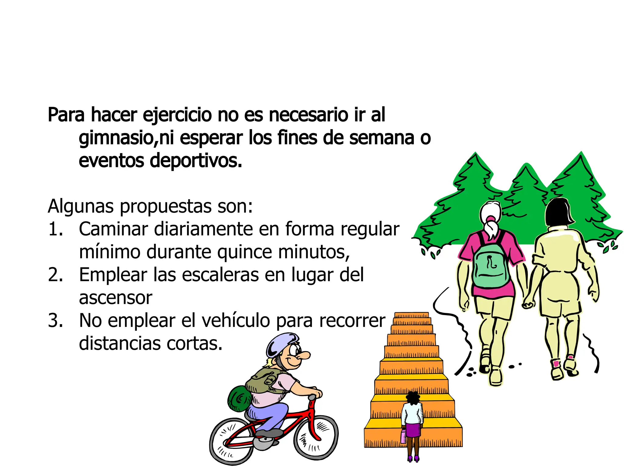 Para hacer ejercicio no es necesario ir al
gimnasio,ni esperar los fines de semana o
eventos deportivos.
Algunas propuestas son:
1. Caminar diariamente en forma regular
mínimo durante quince minutos,
2. Emplear las escaleras en lugar del
ascensor
3. No emplear el vehículo para recorrer
distancias cortas.
 