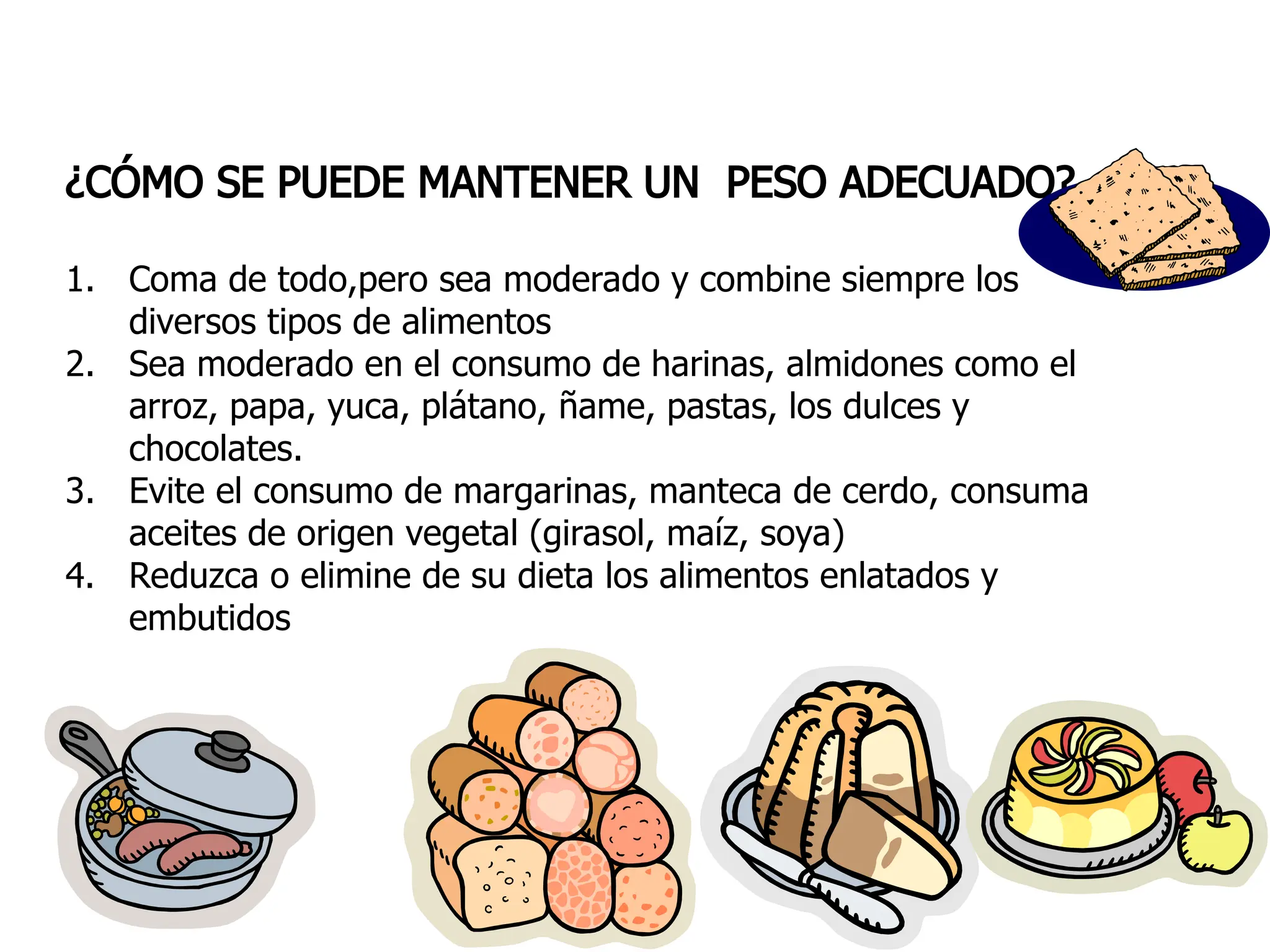 ¿CÓMO SE PUEDE MANTENER UN PESO ADECUADO?
1. Coma de todo,pero sea moderado y combine siempre los
diversos tipos de alimentos
2. Sea moderado en el consumo de harinas, almidones como el
arroz, papa, yuca, plátano, ñame, pastas, los dulces y
chocolates.
3. Evite el consumo de margarinas, manteca de cerdo, consuma
aceites de origen vegetal (girasol, maíz, soya)
4. Reduzca o elimine de su dieta los alimentos enlatados y
embutidos
 
