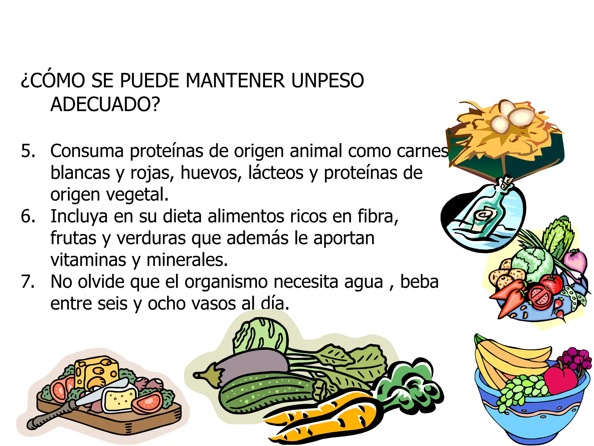 ¿CÓMO SE PUEDE MANTENER UNPESO
ADECUADO?
5. Consuma proteínas de origen animal como carnes
blancas y rojas, huevos, lácteos y proteínas de
origen vegetal.
6. Incluya en su dieta alimentos ricos en fibra,
frutas y verduras que además le aportan
vitaminas y minerales.
7. No olvide que el organismo necesita agua , beba
entre seis y ocho vasos al día.
 
