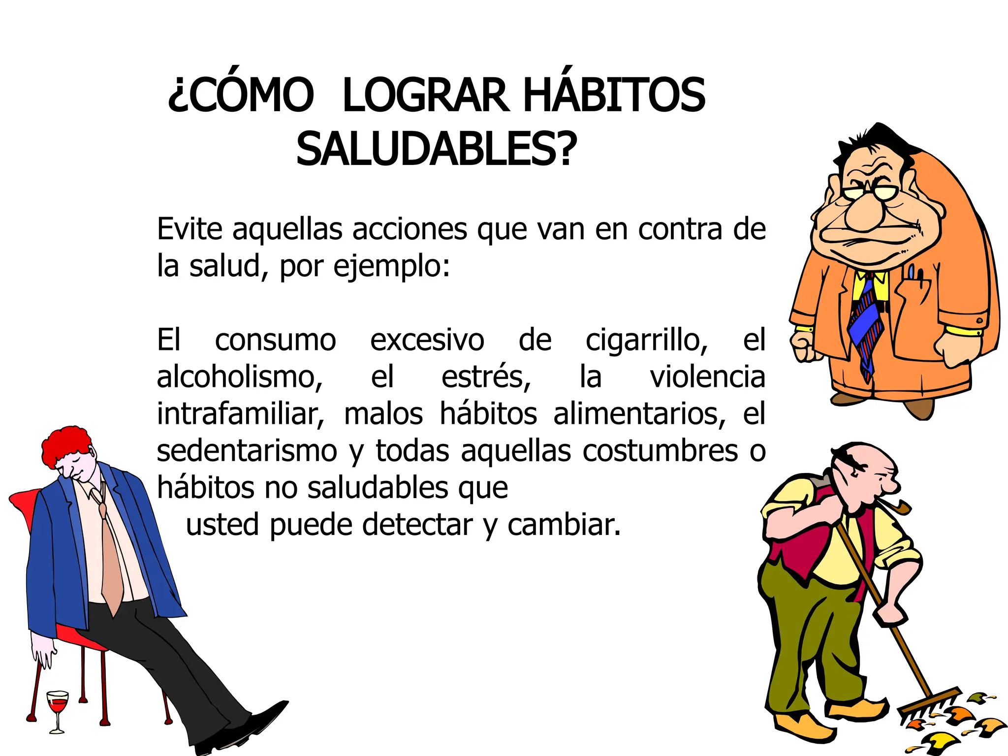 ¿CÓMO LOGRAR HÁBITOS
SALUDABLES?
Evite aquellas acciones que van en contra de
la salud, por ejemplo:
El consumo excesivo de cigarrillo, el
alcoholismo, el estrés, la violencia
intrafamiliar, malos hábitos alimentarios, el
sedentarismo y todas aquellas costumbres o
hábitos no saludables que
usted puede detectar y cambiar.
 