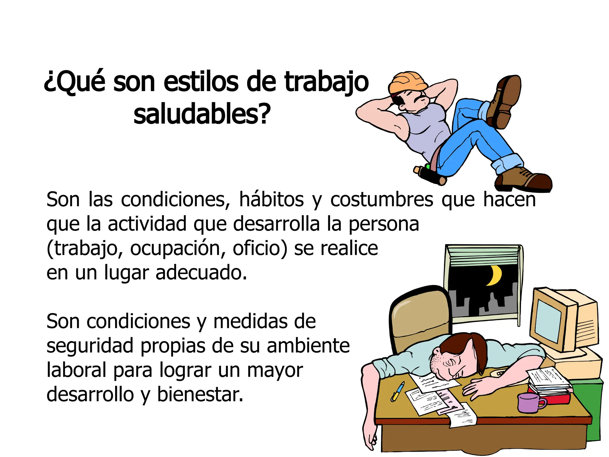 ¿Qué son estilos de trabajo
saludables?
Son las condiciones, hábitos y costumbres que hacen
que la actividad que desarrolla la persona
(trabajo, ocupación, oficio) se realice
en un lugar adecuado.
Son condiciones y medidas de
seguridad propias de su ambiente
laboral para lograr un mayor
desarrollo y bienestar.
 