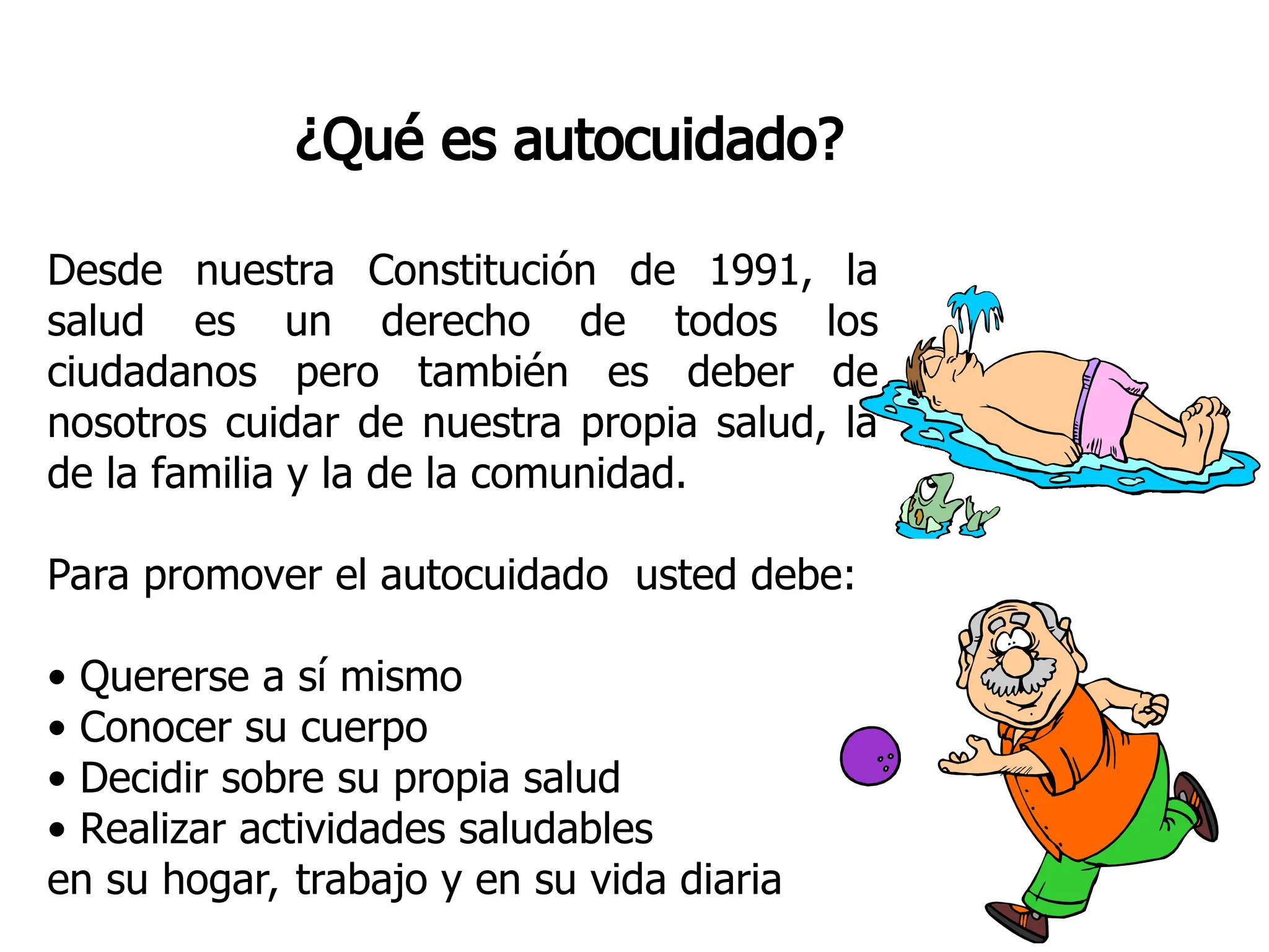 ¿Qué es autocuidado?
Desde nuestra Constitución de 1991, la
salud es un derecho de todos los
ciudadanos pero también es deber de
nosotros cuidar de nuestra propia salud, la
de la familia y la de la comunidad.
Para promover el autocuidado usted debe:
• Quererse a sí mismo
• Conocer su cuerpo
• Decidir sobre su propia salud
• Realizar actividades saludables
en su hogar, trabajo y en su vida diaria
 