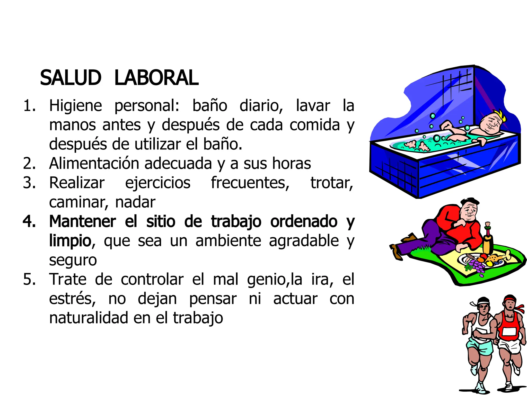 SALUD LABORAL
1. Higiene personal: baño diario, lavar la
manos antes y después de cada comida y
después de utilizar el baño.
2. Alimentación adecuada y a sus horas
3. Realizar ejercicios frecuentes, trotar,
caminar, nadar
4. Mantener el sitio de trabajo ordenado y
limpio, que sea un ambiente agradable y
seguro
5. Trate de controlar el mal genio,la ira, el
estrés, no dejan pensar ni actuar con
naturalidad en el trabajo
 