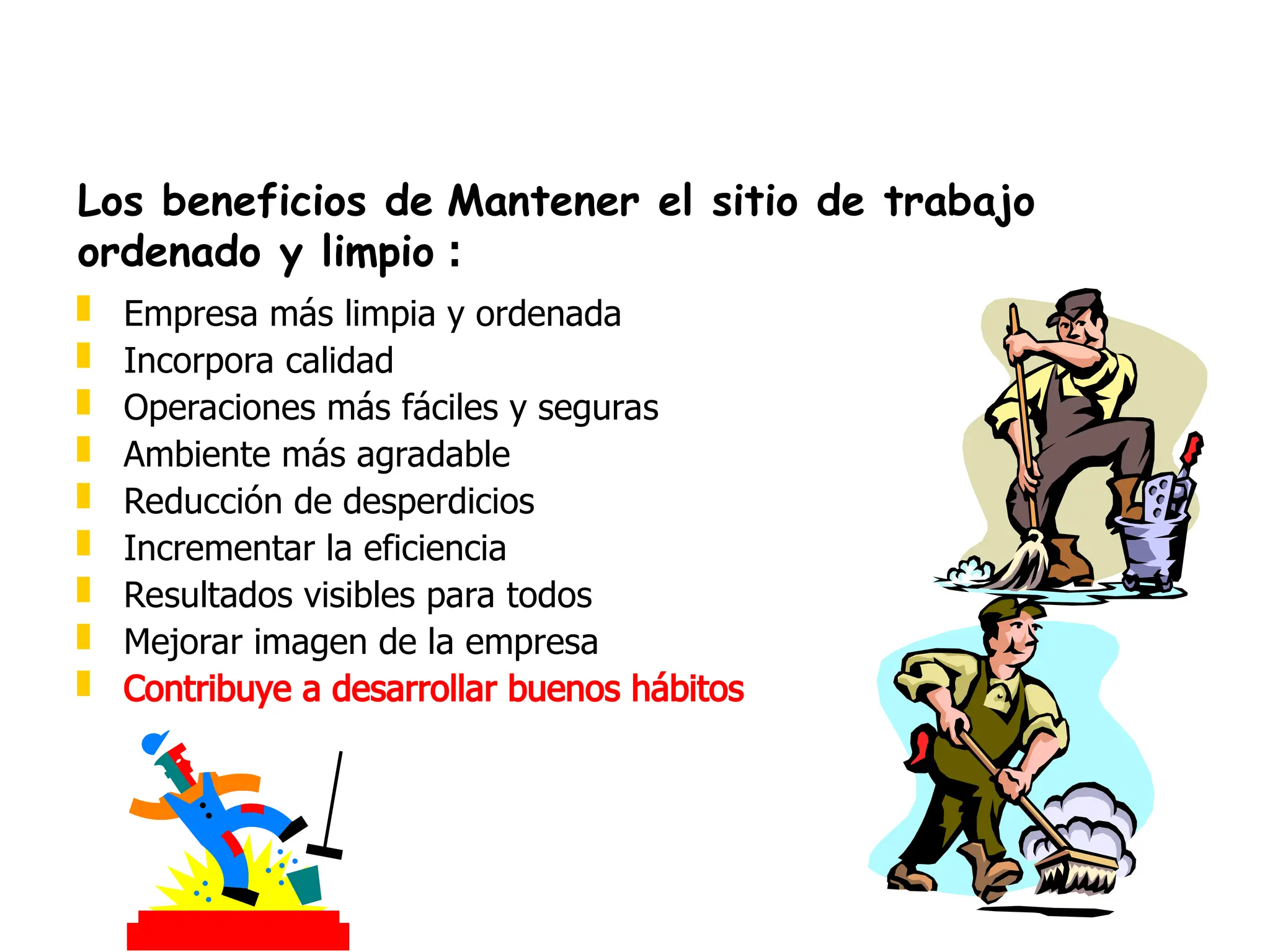  Empresa más limpia y ordenada
 Incorpora calidad
 Operaciones más fáciles y seguras
 Ambiente más agradable
 Reducción de desperdicios
 Incrementar la eficiencia
 Resultados visibles para todos
 Mejorar imagen de la empresa
 Contribuye a desarrollar buenos hábitos
Los beneficios de Mantener el sitio de trabajo
ordenado y limpio :
 