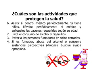 ¿Cuáles son las actividades que protegen la salud? 6. Asistir al control médico periódicamente. Si tiene niños, llévelos periódicamente al médico y aplíqueles las vacunas requeridas según su edad. Evite el consumo de alcohol y cigarrillos. Evitar a las personas fumadoras en sitios cerrados. Si es fumador, abusa del alcohol o consume sustancias psicoactivas (drogas), busque ayuda apropiada. 