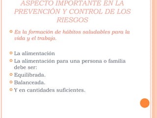 ASPECTO IMPORTANTE EN LA PREVENCIÓN Y CONTROL DE LOS RIESGOS Es la formación de hábitos saludables para la vida y el trabajo. La alimentación La alimentación para una persona o familia debe ser: Equilibrada. Balanceada. Y en cantidades suficientes. 