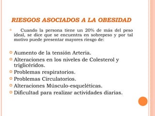 RIESGOS ASOCIADOS A LA OBESIDAD Cuando la persona tiene un 20% de más del peso ideal, se dice que se encuentra en sobrepeso y por tal motivo puede presentar mayores riesgo de: Aumento de la tensión Arteria. Alteraciones en los niveles de Colesterol y triglicéridos. Problemas respiratorios. Problemas Circulatorios. Alteraciones Músculo-esqueléticas. Dificultad para realizar actividades diarias. 