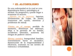 EL ALCOHOLISMO Es una enfermedad en la cual se crea dependencia física y psicológica al alcohol. Es progresiva y puede llegar a ocasionar la muerte. Efectos en la persona :  lagunas, sentimientos de culpa, de miedo, trastornos del sueño, mentiras y problemas de salud)   Ef ectos en el cuerpo :   perdida de memoria, disminuye las defensas, aleja a la persona de su familia, accidentes laborales, aumenta los riesgos de padecer cáncer. Efectos sociales :  Inseguridad familiar, resentimiento hacia el alcohólico, disminución de la responsabilidad y eficiencia, aumento en los niveles de violencia e irritabilidad. 