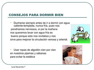 lucia Navarrete.T
CONSEJOS PARA DORMIR BIEN
 Ducharse siempre antes de ir a dormir con agua
caliente-templada, nunca fría, pues nos
pondríamos nerviosos, si por la mañana
nos queremos lavar con agua fría es
bueno porque esto nos revitaliza y nos
sirve para mejorar la circulación venosa y arterial.
 Usar ropas de algodón cien por cien
en nuestros pijamas y sábanas
para evitar la estática
 