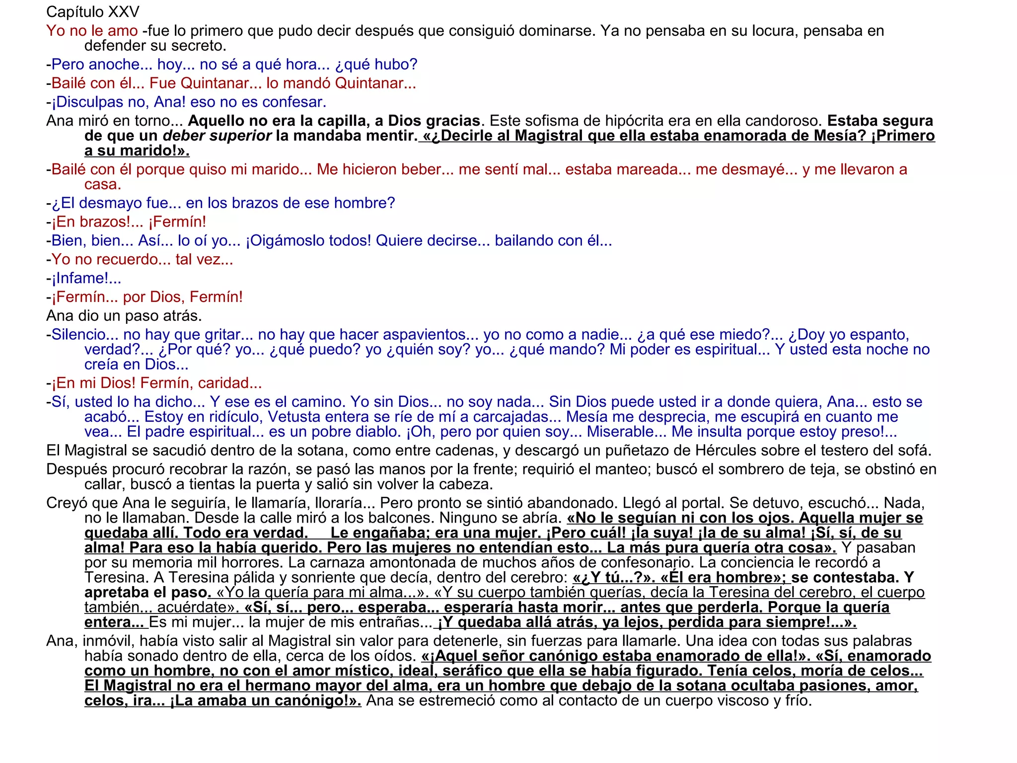 Capítulo XXV
Yo no le amo -fue lo primero que pudo decir después que consiguió dominarse. Ya no pensaba en su locura, pensaba en
defender su secreto.
-Pero anoche... hoy... no sé a qué hora... ¿qué hubo?
-Bailé con él... Fue Quintanar... lo mandó Quintanar...
-¡Disculpas no, Ana! eso no es confesar.
Ana miró en torno... Aquello no era la capilla, a Dios gracias. Este sofisma de hipócrita era en ella candoroso. Estaba segura
de que un deber superior la mandaba mentir. «¿Decirle al Magistral que ella estaba enamorada de Mesía? ¡Primero
a su marido!».
-Bailé con él porque quiso mi marido... Me hicieron beber... me sentí mal... estaba mareada... me desmayé... y me llevaron a
casa.
-¿El desmayo fue... en los brazos de ese hombre?
-¡En brazos!... ¡Fermín!
-Bien, bien... Así... lo oí yo... ¡Oigámoslo todos! Quiere decirse... bailando con él...
-Yo no recuerdo... tal vez...
-¡Infame!...
-¡Fermín... por Dios, Fermín!
Ana dio un paso atrás.
-Silencio... no hay que gritar... no hay que hacer aspavientos... yo no como a nadie... ¿a qué ese miedo?... ¿Doy yo espanto,
verdad?... ¿Por qué? yo... ¿qué puedo? yo ¿quién soy? yo... ¿qué mando? Mi poder es espiritual... Y usted esta noche no
creía en Dios...
-¡En mi Dios! Fermín, caridad...
-Sí, usted lo ha dicho... Y ese es el camino. Yo sin Dios... no soy nada... Sin Dios puede usted ir a donde quiera, Ana... esto se
acabó... Estoy en ridículo, Vetusta entera se ríe de mí a carcajadas... Mesía me desprecia, me escupirá en cuanto me
vea... El padre espiritual... es un pobre diablo. ¡Oh, pero por quien soy... Miserable... Me insulta porque estoy preso!...
El Magistral se sacudió dentro de la sotana, como entre cadenas, y descargó un puñetazo de Hércules sobre el testero del sofá.
Después procuró recobrar la razón, se pasó las manos por la frente; requirió el manteo; buscó el sombrero de teja, se obstinó en
callar, buscó a tientas la puerta y salió sin volver la cabeza.
Creyó que Ana le seguiría, le llamaría, lloraría... Pero pronto se sintió abandonado. Llegó al portal. Se detuvo, escuchó... Nada,
no le llamaban. Desde la calle miró a los balcones. Ninguno se abría. «No le seguían ni con los ojos. Aquella mujer se
quedaba allí. Todo era verdad. Le engañaba; era una mujer. ¡Pero cuál! ¡la suya! ¡la de su alma! ¡Sí, sí, de su
alma! Para eso la había querido. Pero las mujeres no entendían esto... La más pura quería otra cosa». Y pasaban
por su memoria mil horrores. La carnaza amontonada de muchos años de confesonario. La conciencia le recordó a
Teresina. A Teresina pálida y sonriente que decía, dentro del cerebro: «¿Y tú...?». «Él era hombre»; se contestaba. Y
apretaba el paso. «Yo la quería para mi alma...». «Y su cuerpo también querías, decía la Teresina del cerebro, el cuerpo
también... acuérdate». «Sí, sí... pero... esperaba... esperaría hasta morir... antes que perderla. Porque la quería
entera... Es mi mujer... la mujer de mis entrañas... ¡Y quedaba allá atrás, ya lejos, perdida para siempre!...».
Ana, inmóvil, había visto salir al Magistral sin valor para detenerle, sin fuerzas para llamarle. Una idea con todas sus palabras
había sonado dentro de ella, cerca de los oídos. «¡Aquel señor canónigo estaba enamorado de ella!». «Sí, enamorado
como un hombre, no con el amor místico, ideal, seráfico que ella se había figurado. Tenía celos, moría de celos...
El Magistral no era el hermano mayor del alma, era un hombre que debajo de la sotana ocultaba pasiones, amor,
celos, ira... ¡La amaba un canónigo!». Ana se estremeció como al contacto de un cuerpo viscoso y frío.

 