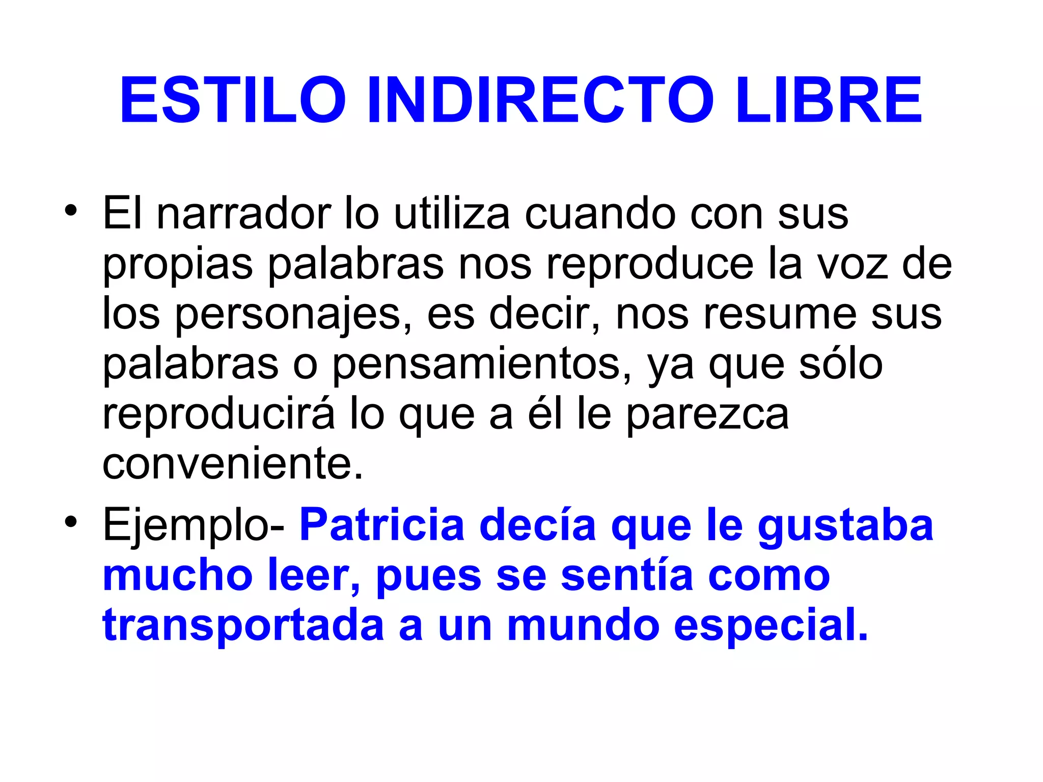ESTILO INDIRECTO LIBRE
• El narrador lo utiliza cuando con sus
propias palabras nos reproduce la voz de
los personajes, es decir, nos resume sus
palabras o pensamientos, ya que sólo
reproducirá lo que a él le parezca
conveniente.
• Ejemplo- Patricia decía que le gustaba
mucho leer, pues se sentía como
transportada a un mundo especial.

 