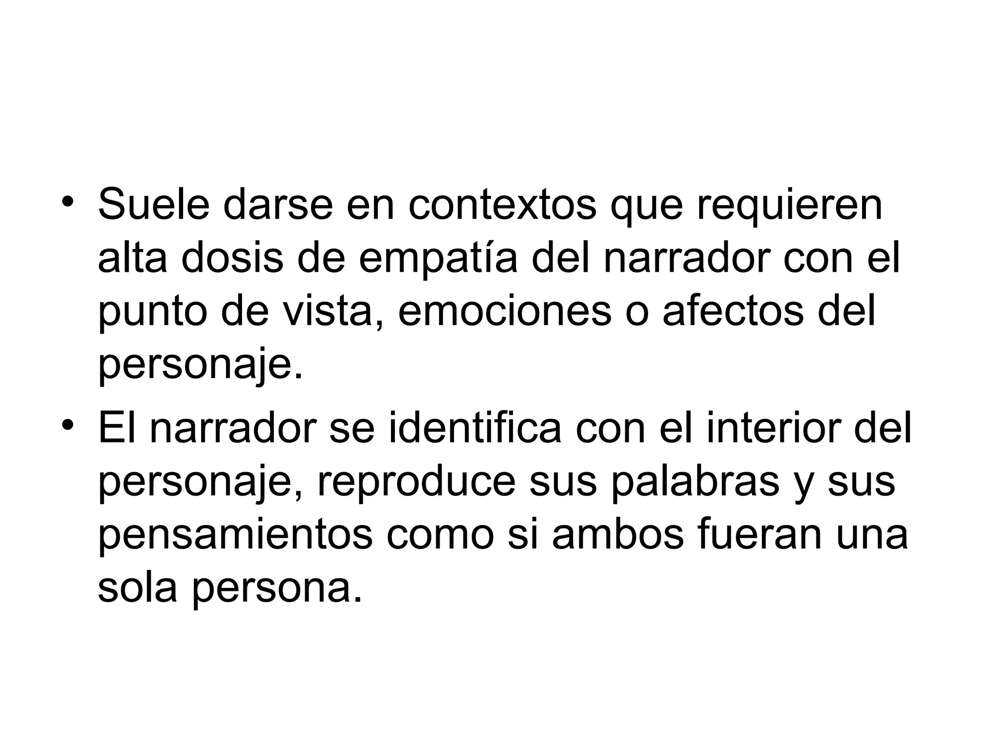• Suele darse en contextos que requieren
alta dosis de empatía del narrador con el
punto de vista, emociones o afectos del
personaje.
• El narrador se identifica con el interior del
personaje, reproduce sus palabras y sus
pensamientos como si ambos fueran una
sola persona.

 