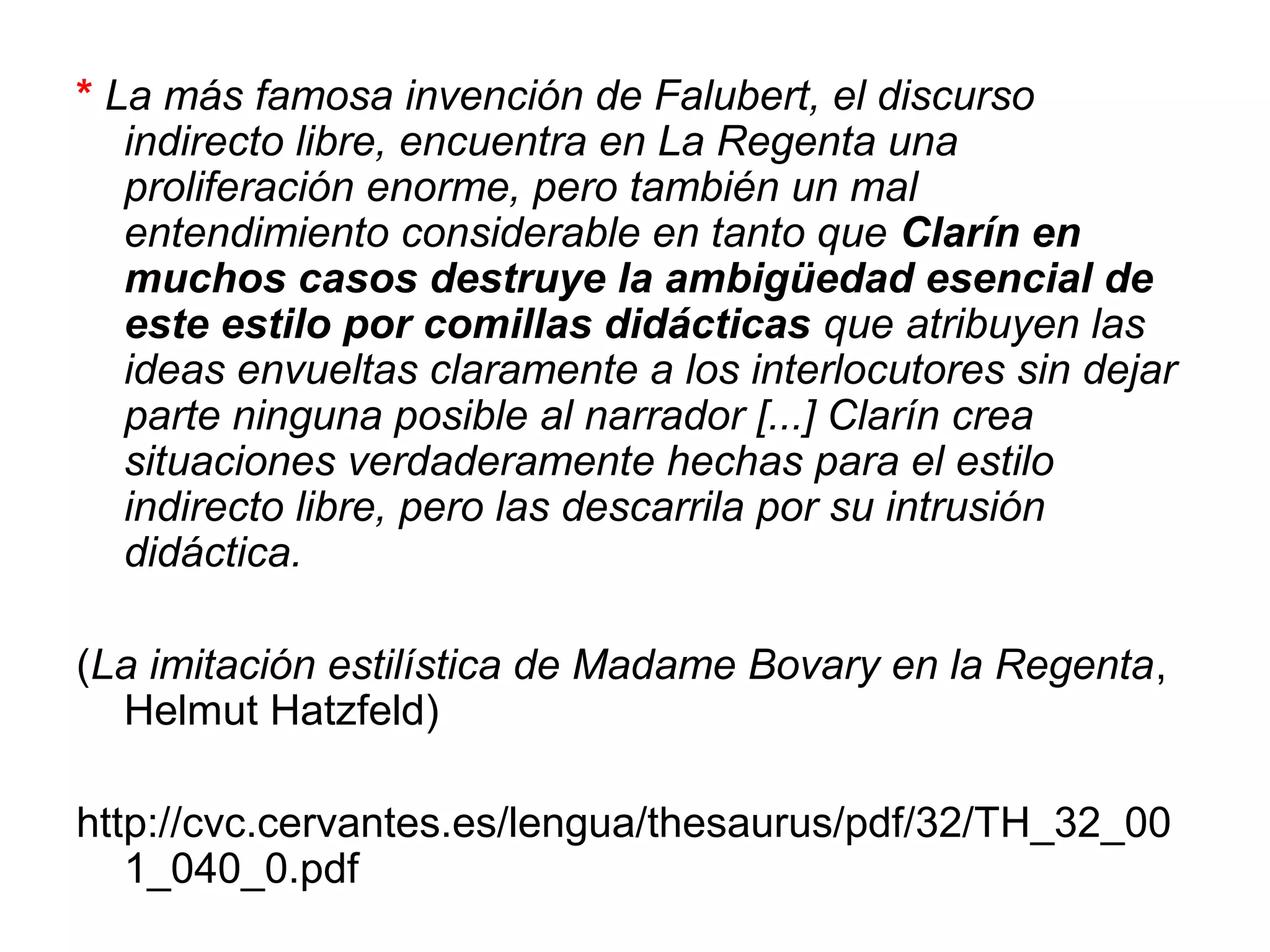 * La más famosa invención de Falubert, el discurso
indirecto libre, encuentra en La Regenta una
proliferación enorme, pero también un mal
entendimiento considerable en tanto que Clarín en
muchos casos destruye la ambigüedad esencial de
este estilo por comillas didácticas que atribuyen las
ideas envueltas claramente a los interlocutores sin dejar
parte ninguna posible al narrador [...] Clarín crea
situaciones verdaderamente hechas para el estilo
indirecto libre, pero las descarrila por su intrusión
didáctica.
(La imitación estilística de Madame Bovary en la Regenta,
Helmut Hatzfeld)
http://cvc.cervantes.es/lengua/thesaurus/pdf/32/TH_32_00
1_040_0.pdf

 