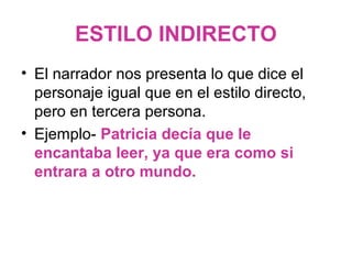 ESTILO INDIRECTO
• El narrador nos presenta lo que dice el
personaje igual que en el estilo directo,
pero en tercera persona.
• Ejemplo- Patricia decía que le
encantaba leer, ya que era como si
entrara a otro mundo.

 