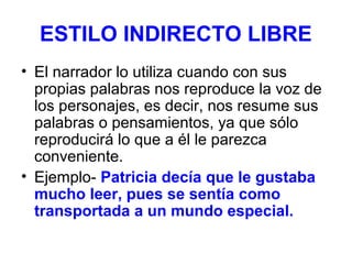 ESTILO INDIRECTO LIBRE
• El narrador lo utiliza cuando con sus
propias palabras nos reproduce la voz de
los personajes, es decir, nos resume sus
palabras o pensamientos, ya que sólo
reproducirá lo que a él le parezca
conveniente.
• Ejemplo- Patricia decía que le gustaba
mucho leer, pues se sentía como
transportada a un mundo especial.

 