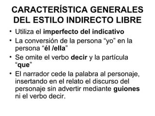 CARACTERÍSTICA GENERALES
DEL ESTILO INDIRECTO LIBRE
• Utiliza el imperfecto del indicativo
• La conversión de la persona “yo” en la
persona “él /ella”
• Se omite el verbo decir y la partícula
“que”
• El narrador cede la palabra al personaje,
insertando en el relato el discurso del
personaje sin advertir mediante guiones
ni el verbo decir.

 