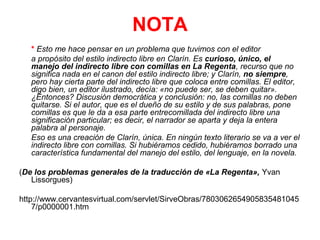 NOTA
* Esto me hace pensar en un problema que tuvimos con el editor
a propósito del estilo indirecto libre en Clarín. Es curioso, único, el
manejo del indirecto libre con comillas en La Regenta, recurso que no
significa nada en el canon del estilo indirecto libre; y Clarín, no siempre,
pero hay cierta parte del indirecto libre que coloca entre comillas. El editor,
digo bien, un editor ilustrado, decía: «no puede ser, se deben quitar».
¿Entonces? Discusión democrática y conclusión: no, las comillas no deben
quitarse. Si el autor, que es el dueño de su estilo y de sus palabras, pone
comillas es que le da a esa parte entrecomillada del indirecto libre una
significación particular; es decir, el narrador se aparta y deja la entera
palabra al personaje.
Eso es una creación de Clarín, única. En ningún texto literario se va a ver el
indirecto libre con comillas. Si hubiéramos cedido, hubiéramos borrado una
característica fundamental del manejo del estilo, del lenguaje, en la novela.
(De los problemas generales de la traducción de «La Regenta», Yvan
Lissorgues)
http://www.cervantesvirtual.com/servlet/SirveObras/7803062654905835481045
7/p0000001.htm

 