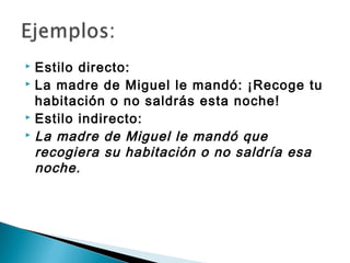  Estilo directo:
 La madre de Miguel le mandó: ¡Recoge tu

  habitación o no saldrás esta noche!
 Estilo indirecto:
 La madre de Miguel le mandó que

  recogiera su habitación o no saldría esa
  noche.
 